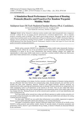 IOSR Journal of Computer Engineering (IOSR-JCE)
e-ISSN: 2278-0661, p- ISSN: 2278-8727Volume 11, Issue 5 (May. - Jun. 2013), PP 01-06
www.iosrjournals.org
www.iosrjournals.org 1 | Page
A Simulation Based Performance Comparison of Routing
Protocols (Reactive and Proactive) For Random Waypoint
Mobility Model
Sukhpreet kaur (M.Tech Student),Chandan Sharma (Ph.d. Candidate),
Sri Guru Granth Sahib World University, Fatehgarh Sahib
Guru Nanak Dev University ,Amritsar, india(pb.)
Abstract: Mobile Ad hoc Network is collection wireless mobile nodes which dynamically form a temporary
network] =without the use of existing network infrastructure centralized administration. Due to dynamic
property of mobiles nodes in MANET, They require good routing protocols. This paper analyzes the effect of
random based mobility models on the performance of Proactive Routing Protocol (DSDV- Destination Sequence
Distance Vector) and Reactive Routing Protocol (AODV- on Demand Distance Vector Routing Protocol, and
(OLSR-Optimized Link State Routing Protocol). Performance Analysis is done with respect to receive rate and
packet received for varying node densities.
I. Introduction
Mobile ad-hoc networks (MANET) are collections of wireless mobile nodes dynamically forming a
temporary network without the use of any pre-defined network infrastructure or centralized administration.
[6].MANETs as shown in fig (1) have characteristics that network topology changes very rapidly and
unpredictably in which many mobile nodes moves to and from a wireless network without any fixed access
point where routers and hosts move, so topology is dynamic[7].
Fig. 1 Mobile Ad hoc Network- MANET[7]
A central challenge in the design of ad hoc networks is the development of dynamic routing protocols
that can efficiently find routes between two communicating nodes. Several protocols exist and those can be
divided into three main categories, Reactive, Proactive and Hybrid Protocols. Reactive protocols are
characterized by nodes acquiring and maintaining routes on-demand. Proactive protocols are categorized by all
nodes maintaining routes to all destinations in the network at all times. They are also called table driven
protocols[5].The topology of the ad hoc network depends on the transmission power of the mobile nodes which
may change with time . Routing Protocols for ad hoc network need to perform a set of route identification and
route reconfiguration [8].
Now days mobile ad hoc network have robust and efficient operation in mobile wireless networks as it
can include routing functionality into mobile nodes which is more than just mobile hosts and reduces the routing
overhead and saves energy[3].
For other nodes . MANET are very useful when infrastructure is not available, impractical or expensive
because it can be rapidly deployable without prior planning or any existing infrastructure.
This paper is structured as follows: Section II discusses related work. In Section III we briefly review
MANETs routing protocols and mobility models. Section IV provides details of simulation parameters and
performance metrics, Section V gives Simulation Set up. Finally, in Section VI Results are discussed followed
by the conclusions.
 
