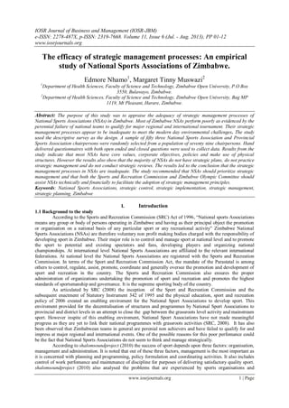 IOSR Journal of Business and Management (IOSR-JBM)
e-ISSN: 2278-487X, p-ISSN: 2319-7668. Volume 11, Issue 6 (Jul. - Aug. 2013), PP 01-12
www.iosrjournals.org
www.iosrjournals.org 1 | Page
The efficacy of strategic management processes: An empirical
study of National Sports Associations of Zimbabwe.
Edmore Nhamo1
, Margaret Tinny Muswazi2
1
Department of Health Sciences, Faculty of Science and Technology, Zimbabwe Open University, P.O Box
3550, Bulawayo, Zimbabwe.
2
Department of Health Sciences, Faculty of Science and Technology, Zimbabwe Open University, Bag MP
1119, Mt Pleasant, Harare, Zimbabwe.
Abstract: The purpose of this study was to appraise the adequacy of strategic management processes of
National Sports Associations (NSAs) in Zimbabwe. Most of Zimbabwe NSAs perform poorly as evidenced by the
perennial failure of national teams to qualify for major regional and international tournament. Their strategic
management processes appear to be inadequate to meet the modern day environmental challenges. The study
used the descriptive survey as the design. A sample of fifty three National Sports Association and Provincial
Sports Association chairpersons were randomly selected from a population of seventy nine chairpersons. Hand
delivered questionnaires with both open ended and closed questions were used to collect data. Results from the
study indicate that most NSAs have core values, corporate objectives, policies and make use of physical
structures. However the results also show that the majority of NSAs do not have strategic plans, do not practice
strategic management and do not conduct strategic reviews. The results led to the conclusion that the strategic
management processes in NSAs are inadequate. The study recommended that NSAs should prioritize strategic
management and that both the Sports and Recreation Commission and Zimbabwe Olympic Committee should
assist NSAs technically and financially to facilitate the adoption of strategic management principles.
Keywords: National Sports Associations, strategic control, strategic implementation, strategic management,
strategic planning, Zimbabwe
I. Introduction
1.1 Background to the study
According to the Sports and Recreation Commission (SRC) Act of 1996, “National sports Associations
means any group or body of persons operating in Zimbabwe and having as their principal object the promotion
or organisation on a national basis of any particular sport or any recreational activity” Zimbabwe National
Sports Associations (NSAs) are therefore voluntary non profit making bodies charged with the responsibility of
developing sport in Zimbabwe. Their major role is to control and manage sport at national level and to promote
the sport to potential and existing spectators and fans, developing players and organizing national
championships. At international level National Sports Associations are affiliated to the relevant international
federations. At national level the National Sports Associations are registered with the Sports and Recreation
Commission. In terms of the Sport and Recreation Commission Act, the mandate of the Parastatal is among
others to control, regulate, assist, promote, coordinate and generally oversee the promotion and development of
sport and recreation in the country. The Sports and Recreation Commission also ensures the proper
administration of organizations undertaking the promotion of sport and recreation and promotes the highest
standards of sportsmanship and governance. It is the supreme sporting body of the country.
As articulated by SRC (2008) the inception of the Sport and Recreation Commission and the
subsequent enactment of Statutory Instrument 342 of 1995 and the physical education, sport and recreation
policy of 2006 created an enabling enviroment for the National Sport Associations to develop sport. This
enviroment provided for the decentralisation of structures and programmes by National Sport Associations to
provincial and district levels in an attempt to close the gap between the grassroots level activity and mainstream
sport. However inspite of this enabling enviroment, National Sport Associations have not made meaningful
progress as they are yet to link their national programmes with grassroots activities (SRC, 2008). It has also
been observed that Zimbabwean teams in general are perenial non achievers and have failed to qualify for and
impress at major regional and international events. One of the possible reasons for this poor perfomance could
be the fact that National Sports Associations do not seem to think and manage strategically.
According to shalomsoundproject (2010) the success of sport depends upon three factors: organisation,
management and administration. It is noted that out of these three factors, management is the most important as
it is concerned with planning and programming, policy formulation and coordinating activities. It also includes
control of work perfomance and maintenance of discipline for purposes of delivering satisfactory quality sport.
shalomsoundproject (2010) also analysed the problems that are experienced by sports organisations and
 