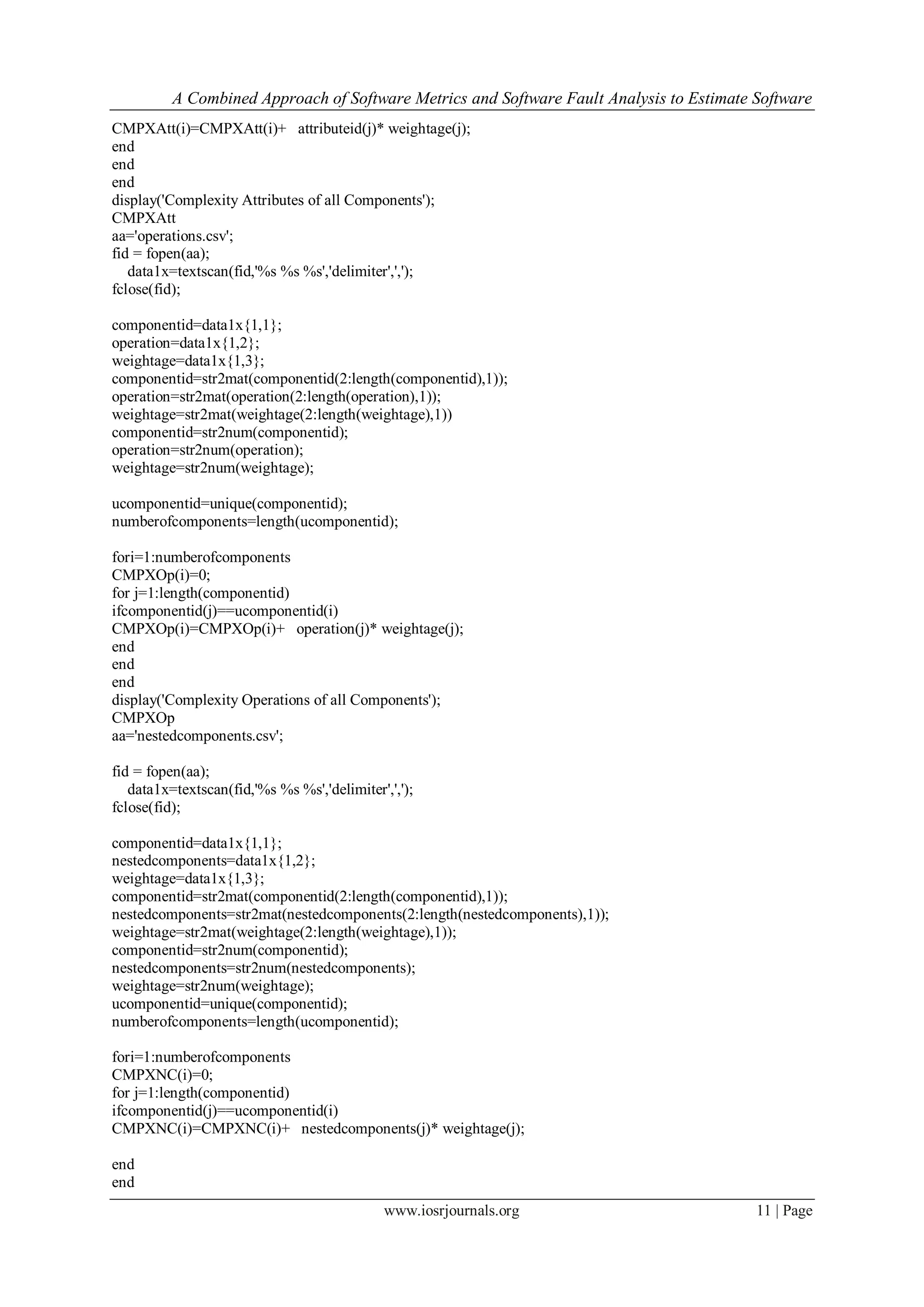 A Combined Approach of Software Metrics and Software Fault Analysis to Estimate Software
www.iosrjournals.org 11 | Page
CMPXAtt(i)=CMPXAtt(i)+ attributeid(j)* weightage(j);
end
end
end
display('Complexity Attributes of all Components');
CMPXAtt
aa='operations.csv';
fid = fopen(aa);
data1x=textscan(fid,'%s %s %s','delimiter',',');
fclose(fid);
componentid=data1x{1,1};
operation=data1x{1,2};
weightage=data1x{1,3};
componentid=str2mat(componentid(2:length(componentid),1));
operation=str2mat(operation(2:length(operation),1));
weightage=str2mat(weightage(2:length(weightage),1))
componentid=str2num(componentid);
operation=str2num(operation);
weightage=str2num(weightage);
ucomponentid=unique(componentid);
numberofcomponents=length(ucomponentid);
fori=1:numberofcomponents
CMPXOp(i)=0;
for j=1:length(componentid)
ifcomponentid(j)==ucomponentid(i)
CMPXOp(i)=CMPXOp(i)+ operation(j)* weightage(j);
end
end
end
display('Complexity Operations of all Components');
CMPXOp
aa='nestedcomponents.csv';
fid = fopen(aa);
data1x=textscan(fid,'%s %s %s','delimiter',',');
fclose(fid);
componentid=data1x{1,1};
nestedcomponents=data1x{1,2};
weightage=data1x{1,3};
componentid=str2mat(componentid(2:length(componentid),1));
nestedcomponents=str2mat(nestedcomponents(2:length(nestedcomponents),1));
weightage=str2mat(weightage(2:length(weightage),1));
componentid=str2num(componentid);
nestedcomponents=str2num(nestedcomponents);
weightage=str2num(weightage);
ucomponentid=unique(componentid);
numberofcomponents=length(ucomponentid);
fori=1:numberofcomponents
CMPXNC(i)=0;
for j=1:length(componentid)
ifcomponentid(j)==ucomponentid(i)
CMPXNC(i)=CMPXNC(i)+ nestedcomponents(j)* weightage(j);
end
end
 