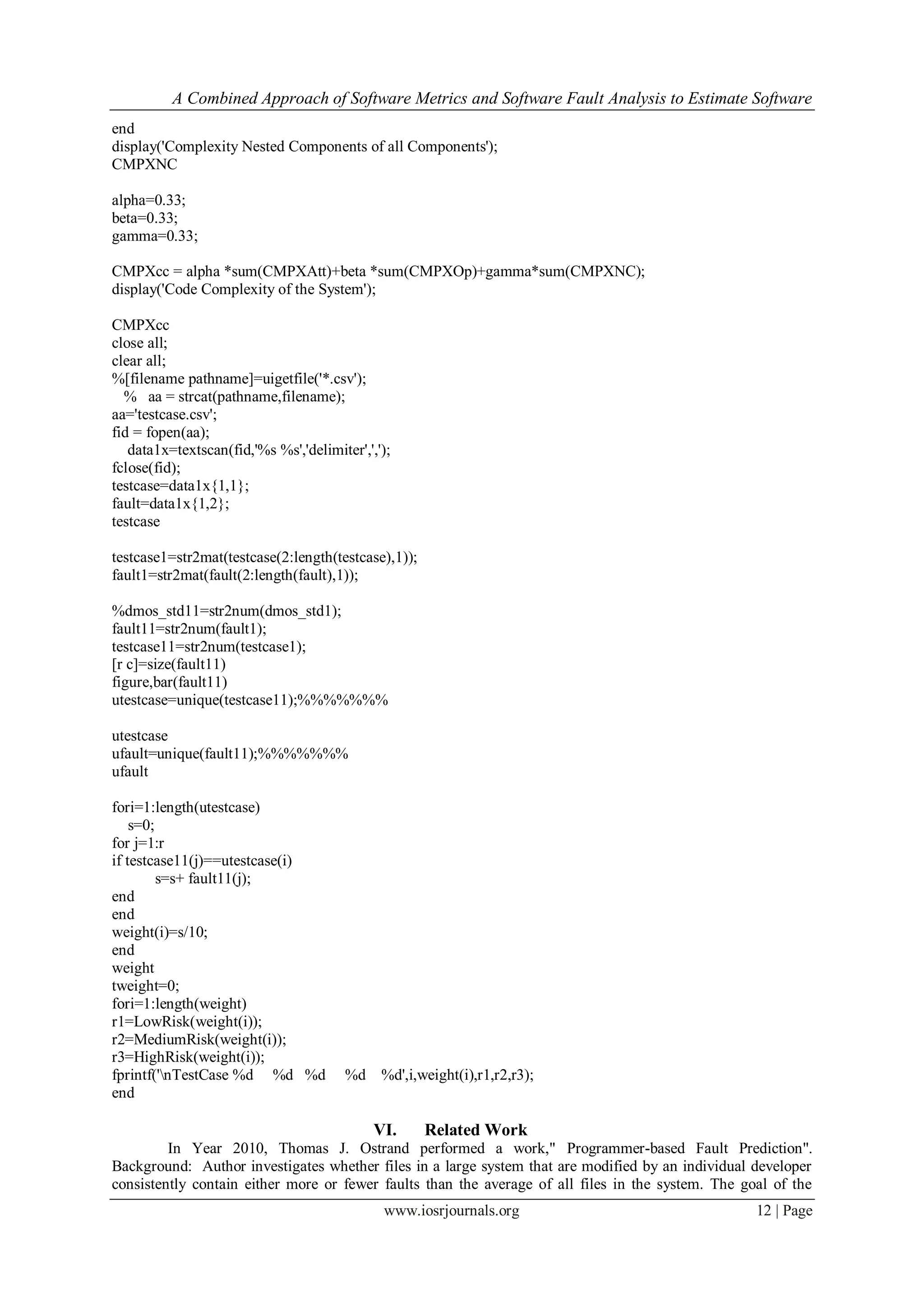 A Combined Approach of Software Metrics and Software Fault Analysis to Estimate Software
www.iosrjournals.org 12 | Page
end
display('Complexity Nested Components of all Components');
CMPXNC
alpha=0.33;
beta=0.33;
gamma=0.33;
CMPXcc = alpha *sum(CMPXAtt)+beta *sum(CMPXOp)+gamma*sum(CMPXNC);
display('Code Complexity of the System');
CMPXcc
close all;
clear all;
%[filename pathname]=uigetfile('*.csv');
% aa = strcat(pathname,filename);
aa='testcase.csv';
fid = fopen(aa);
data1x=textscan(fid,'%s %s','delimiter',',');
fclose(fid);
testcase=data1x{1,1};
fault=data1x{1,2};
testcase
testcase1=str2mat(testcase(2:length(testcase),1));
fault1=str2mat(fault(2:length(fault),1));
%dmos_std11=str2num(dmos_std1);
fault11=str2num(fault1);
testcase11=str2num(testcase1);
[r c]=size(fault11)
figure,bar(fault11)
utestcase=unique(testcase11);%%%%%%%
utestcase
ufault=unique(fault11);%%%%%%%
ufault
fori=1:length(utestcase)
s=0;
for j=1:r
if testcase11(j)==utestcase(i)
s=s+ fault11(j);
end
end
weight(i)=s/10;
end
weight
tweight=0;
fori=1:length(weight)
r1=LowRisk(weight(i));
r2=MediumRisk(weight(i));
r3=HighRisk(weight(i));
fprintf('nTestCase %d %d %d %d %d',i,weight(i),r1,r2,r3);
end
VI. Related Work
In Year 2010, Thomas J. Ostrand performed a work," Programmer-based Fault Prediction".
Background: Author investigates whether files in a large system that are modified by an individual developer
consistently contain either more or fewer faults than the average of all files in the system. The goal of the
 