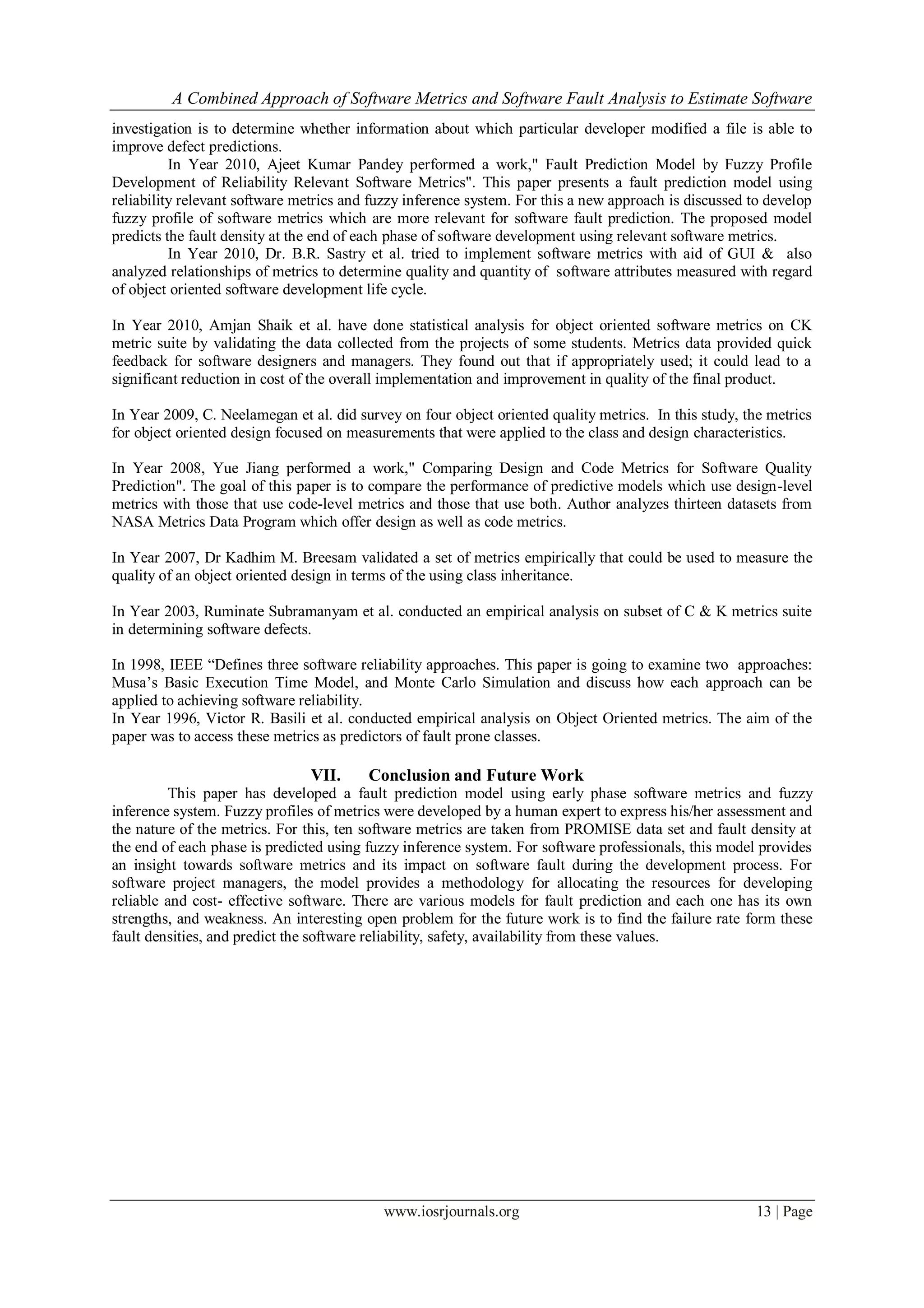 A Combined Approach of Software Metrics and Software Fault Analysis to Estimate Software
www.iosrjournals.org 13 | Page
investigation is to determine whether information about which particular developer modified a file is able to
improve defect predictions.
In Year 2010, Ajeet Kumar Pandey performed a work," Fault Prediction Model by Fuzzy Profile
Development of Reliability Relevant Software Metrics". This paper presents a fault prediction model using
reliability relevant software metrics and fuzzy inference system. For this a new approach is discussed to develop
fuzzy profile of software metrics which are more relevant for software fault prediction. The proposed model
predicts the fault density at the end of each phase of software development using relevant software metrics.
In Year 2010, Dr. B.R. Sastry et al. tried to implement software metrics with aid of GUI & also
analyzed relationships of metrics to determine quality and quantity of software attributes measured with regard
of object oriented software development life cycle.
In Year 2010, Amjan Shaik et al. have done statistical analysis for object oriented software metrics on CK
metric suite by validating the data collected from the projects of some students. Metrics data provided quick
feedback for software designers and managers. They found out that if appropriately used; it could lead to a
significant reduction in cost of the overall implementation and improvement in quality of the final product.
In Year 2009, C. Neelamegan et al. did survey on four object oriented quality metrics. In this study, the metrics
for object oriented design focused on measurements that were applied to the class and design characteristics.
In Year 2008, Yue Jiang performed a work," Comparing Design and Code Metrics for Software Quality
Prediction". The goal of this paper is to compare the performance of predictive models which use design-level
metrics with those that use code-level metrics and those that use both. Author analyzes thirteen datasets from
NASA Metrics Data Program which offer design as well as code metrics.
In Year 2007, Dr Kadhim M. Breesam validated a set of metrics empirically that could be used to measure the
quality of an object oriented design in terms of the using class inheritance.
In Year 2003, Ruminate Subramanyam et al. conducted an empirical analysis on subset of C & K metrics suite
in determining software defects.
In 1998, IEEE “Defines three software reliability approaches. This paper is going to examine two approaches:
Musa’s Basic Execution Time Model, and Monte Carlo Simulation and discuss how each approach can be
applied to achieving software reliability.
In Year 1996, Victor R. Basili et al. conducted empirical analysis on Object Oriented metrics. The aim of the
paper was to access these metrics as predictors of fault prone classes.
VII. Conclusion and Future Work
This paper has developed a fault prediction model using early phase software metrics and fuzzy
inference system. Fuzzy profiles of metrics were developed by a human expert to express his/her assessment and
the nature of the metrics. For this, ten software metrics are taken from PROMISE data set and fault density at
the end of each phase is predicted using fuzzy inference system. For software professionals, this model provides
an insight towards software metrics and its impact on software fault during the development process. For
software project managers, the model provides a methodology for allocating the resources for developing
reliable and cost- effective software. There are various models for fault prediction and each one has its own
strengths, and weakness. An interesting open problem for the future work is to find the failure rate form these
fault densities, and predict the software reliability, safety, availability from these values.
 