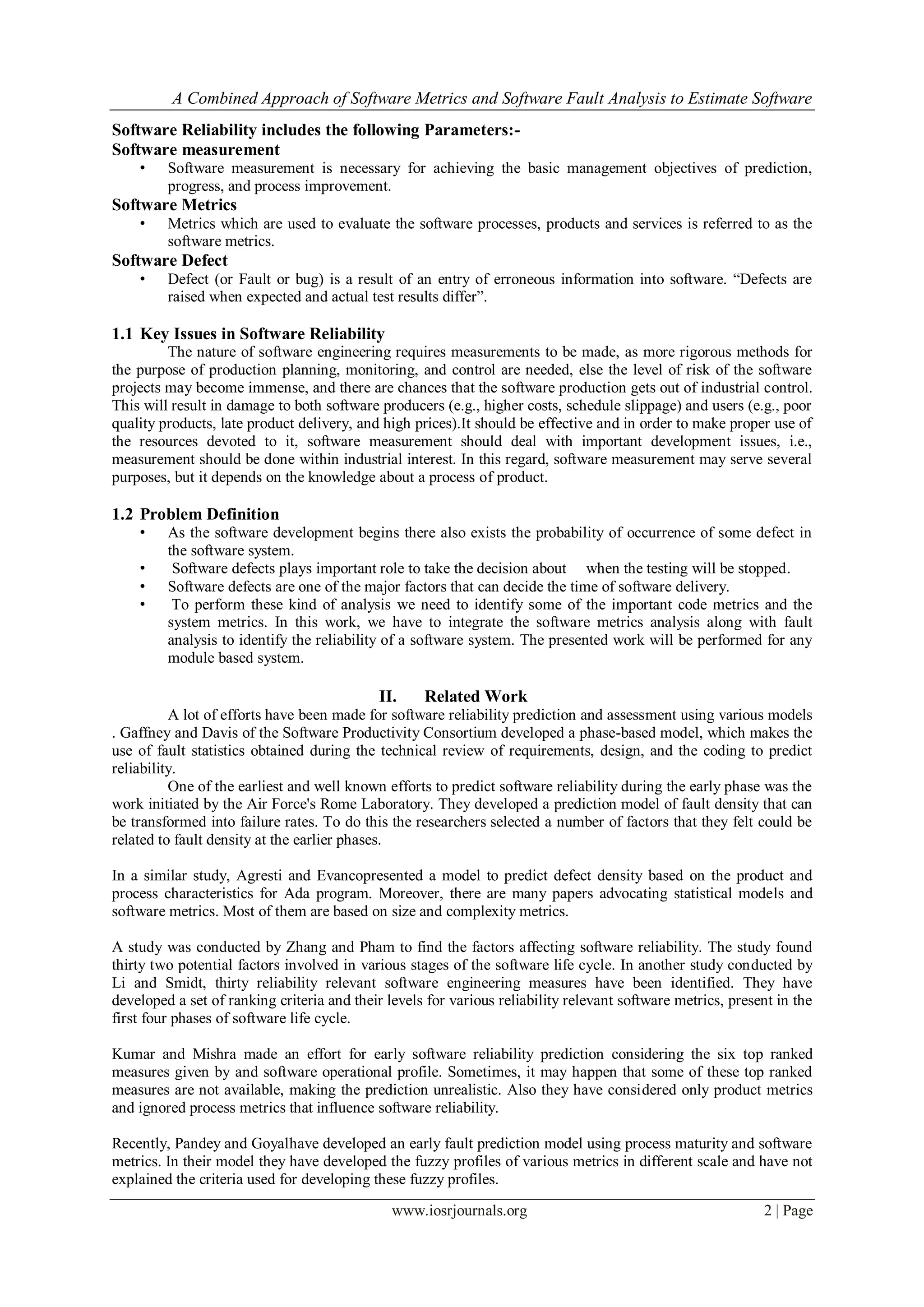 A Combined Approach of Software Metrics and Software Fault Analysis to Estimate Software
www.iosrjournals.org 2 | Page
Software Reliability includes the following Parameters:-
Software measurement
• Software measurement is necessary for achieving the basic management objectives of prediction,
progress, and process improvement.
Software Metrics
• Metrics which are used to evaluate the software processes, products and services is referred to as the
software metrics.
Software Defect
• Defect (or Fault or bug) is a result of an entry of erroneous information into software. “Defects are
raised when expected and actual test results differ”.
1.1 Key Issues in Software Reliability
The nature of software engineering requires measurements to be made, as more rigorous methods for
the purpose of production planning, monitoring, and control are needed, else the level of risk of the software
projects may become immense, and there are chances that the software production gets out of industrial control.
This will result in damage to both software producers (e.g., higher costs, schedule slippage) and users (e.g., poor
quality products, late product delivery, and high prices).It should be effective and in order to make proper use of
the resources devoted to it, software measurement should deal with important development issues, i.e.,
measurement should be done within industrial interest. In this regard, software measurement may serve several
purposes, but it depends on the knowledge about a process of product.
1.2 Problem Definition
• As the software development begins there also exists the probability of occurrence of some defect in
the software system.
• Software defects plays important role to take the decision about when the testing will be stopped.
• Software defects are one of the major factors that can decide the time of software delivery.
• To perform these kind of analysis we need to identify some of the important code metrics and the
system metrics. In this work, we have to integrate the software metrics analysis along with fault
analysis to identify the reliability of a software system. The presented work will be performed for any
module based system.
II. Related Work
A lot of efforts have been made for software reliability prediction and assessment using various models
. Gaffney and Davis of the Software Productivity Consortium developed a phase-based model, which makes the
use of fault statistics obtained during the technical review of requirements, design, and the coding to predict
reliability.
One of the earliest and well known efforts to predict software reliability during the early phase was the
work initiated by the Air Force's Rome Laboratory. They developed a prediction model of fault density that can
be transformed into failure rates. To do this the researchers selected a number of factors that they felt could be
related to fault density at the earlier phases.
In a similar study, Agresti and Evancopresented a model to predict defect density based on the product and
process characteristics for Ada program. Moreover, there are many papers advocating statistical models and
software metrics. Most of them are based on size and complexity metrics.
A study was conducted by Zhang and Pham to find the factors affecting software reliability. The study found
thirty two potential factors involved in various stages of the software life cycle. In another study conducted by
Li and Smidt, thirty reliability relevant software engineering measures have been identified. They have
developed a set of ranking criteria and their levels for various reliability relevant software metrics, present in the
first four phases of software life cycle.
Kumar and Mishra made an effort for early software reliability prediction considering the six top ranked
measures given by and software operational profile. Sometimes, it may happen that some of these top ranked
measures are not available, making the prediction unrealistic. Also they have considered only product metrics
and ignored process metrics that influence software reliability.
Recently, Pandey and Goyalhave developed an early fault prediction model using process maturity and software
metrics. In their model they have developed the fuzzy profiles of various metrics in different scale and have not
explained the criteria used for developing these fuzzy profiles.
 