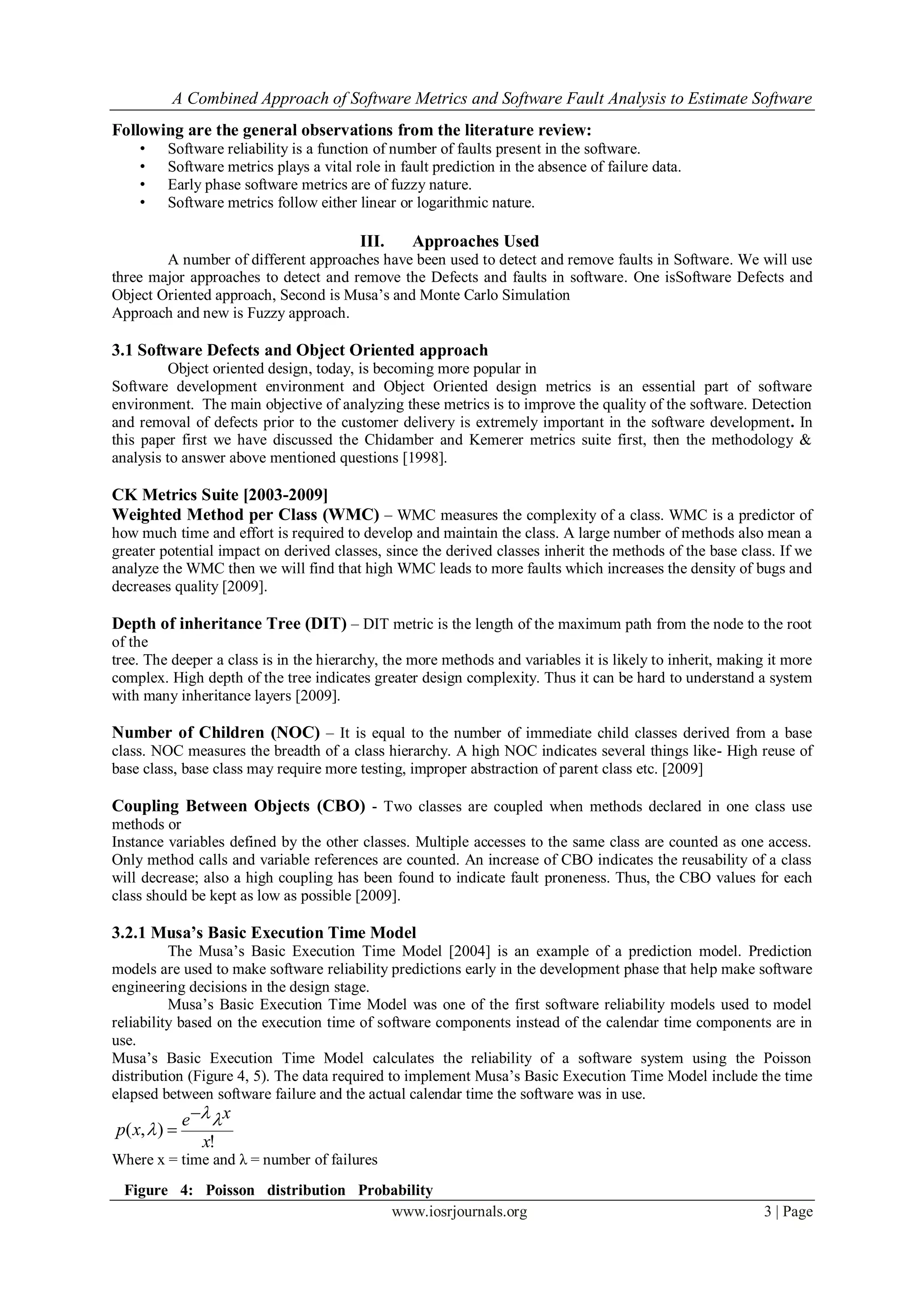 A Combined Approach of Software Metrics and Software Fault Analysis to Estimate Software
www.iosrjournals.org 3 | Page
Following are the general observations from the literature review:
• Software reliability is a function of number of faults present in the software.
• Software metrics plays a vital role in fault prediction in the absence of failure data.
• Early phase software metrics are of fuzzy nature.
• Software metrics follow either linear or logarithmic nature.
III. Approaches Used
A number of different approaches have been used to detect and remove faults in Software. We will use
three major approaches to detect and remove the Defects and faults in software. One isSoftware Defects and
Object Oriented approach, Second is Musa’s and Monte Carlo Simulation
Approach and new is Fuzzy approach.
3.1 Software Defects and Object Oriented approach
Object oriented design, today, is becoming more popular in
Software development environment and Object Oriented design metrics is an essential part of software
environment. The main objective of analyzing these metrics is to improve the quality of the software. Detection
and removal of defects prior to the customer delivery is extremely important in the software development. In
this paper first we have discussed the Chidamber and Kemerer metrics suite first, then the methodology &
analysis to answer above mentioned questions [1998].
CK Metrics Suite [2003-2009]
Weighted Method per Class (WMC) – WMC measures the complexity of a class. WMC is a predictor of
how much time and effort is required to develop and maintain the class. A large number of methods also mean a
greater potential impact on derived classes, since the derived classes inherit the methods of the base class. If we
analyze the WMC then we will find that high WMC leads to more faults which increases the density of bugs and
decreases quality [2009].
Depth of inheritance Tree (DIT) – DIT metric is the length of the maximum path from the node to the root
of the
tree. The deeper a class is in the hierarchy, the more methods and variables it is likely to inherit, making it more
complex. High depth of the tree indicates greater design complexity. Thus it can be hard to understand a system
with many inheritance layers [2009].
Number of Children (NOC) – It is equal to the number of immediate child classes derived from a base
class. NOC measures the breadth of a class hierarchy. A high NOC indicates several things like- High reuse of
base class, base class may require more testing, improper abstraction of parent class etc. [2009]
Coupling Between Objects (CBO) - Two classes are coupled when methods declared in one class use
methods or
Instance variables defined by the other classes. Multiple accesses to the same class are counted as one access.
Only method calls and variable references are counted. An increase of CBO indicates the reusability of a class
will decrease; also a high coupling has been found to indicate fault proneness. Thus, the CBO values for each
class should be kept as low as possible [2009].
3.2.1 Musa’s Basic Execution Time Model
The Musa’s Basic Execution Time Model [2004] is an example of a prediction model. Prediction
models are used to make software reliability predictions early in the development phase that help make software
engineering decisions in the design stage.
Musa’s Basic Execution Time Model was one of the first software reliability models used to model
reliability based on the execution time of software components instead of the calendar time components are in
use.
Musa’s Basic Execution Time Model calculates the reliability of a software system using the Poisson
distribution (Figure 4, 5). The data required to implement Musa’s Basic Execution Time Model include the time
elapsed between software failure and the actual calendar time the software was in use.
!
),(
x
xe
xp




Where x = time and λ = number of failures
Figure 4: Poisson distribution Probability
Mass Function
 