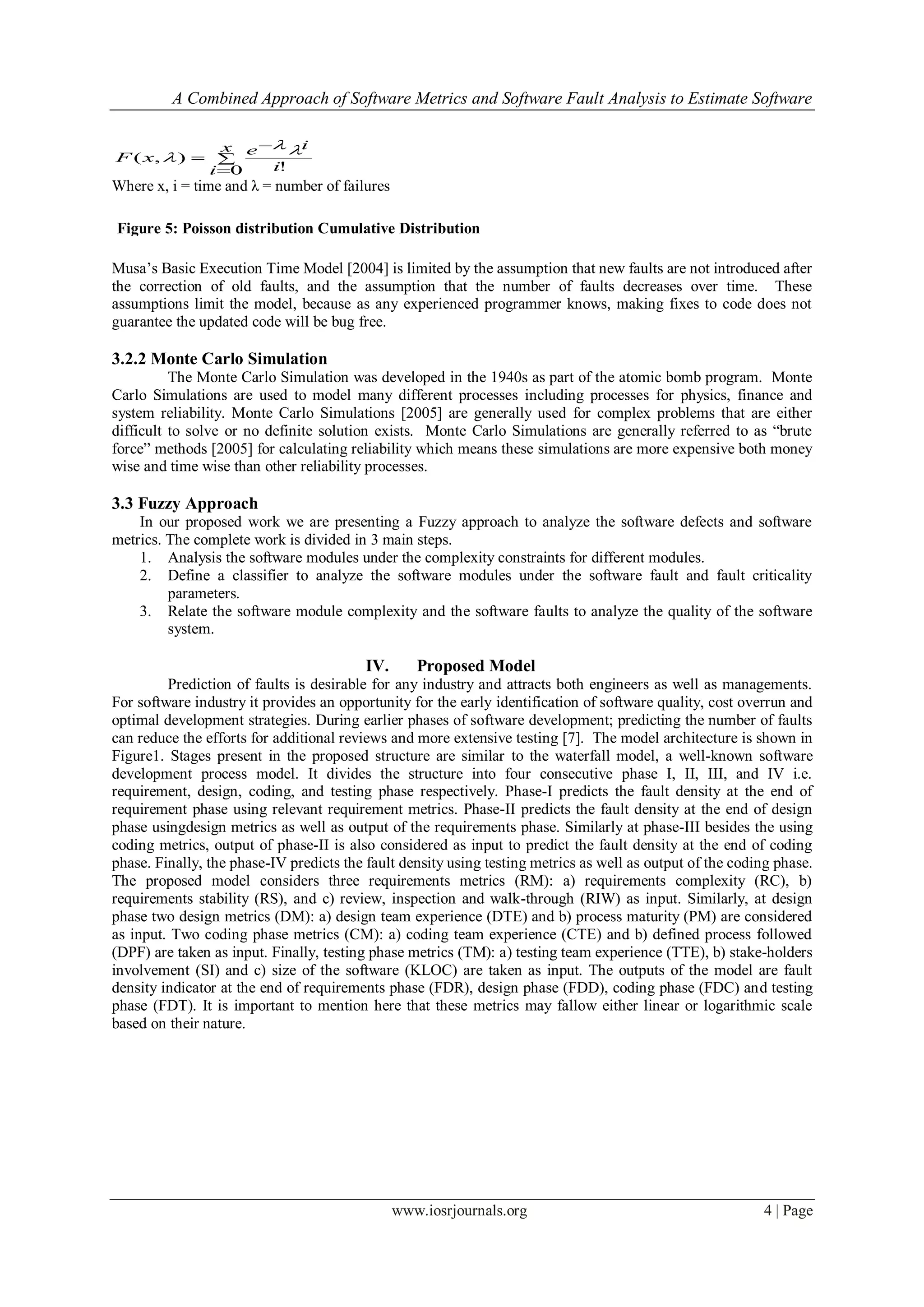 A Combined Approach of Software Metrics and Software Fault Analysis to Estimate Software
www.iosrjournals.org 4 | Page




x
i i
ie
xF
0 !
),(


Where x, i = time and λ = number of failures
Musa’s Basic Execution Time Model [2004] is limited by the assumption that new faults are not introduced after
the correction of old faults, and the assumption that the number of faults decreases over time. These
assumptions limit the model, because as any experienced programmer knows, making fixes to code does not
guarantee the updated code will be bug free.
3.2.2 Monte Carlo Simulation
The Monte Carlo Simulation was developed in the 1940s as part of the atomic bomb program. Monte
Carlo Simulations are used to model many different processes including processes for physics, finance and
system reliability. Monte Carlo Simulations [2005] are generally used for complex problems that are either
difficult to solve or no definite solution exists. Monte Carlo Simulations are generally referred to as “brute
force” methods [2005] for calculating reliability which means these simulations are more expensive both money
wise and time wise than other reliability processes.
3.3 Fuzzy Approach
In our proposed work we are presenting a Fuzzy approach to analyze the software defects and software
metrics. The complete work is divided in 3 main steps.
1. Analysis the software modules under the complexity constraints for different modules.
2. Define a classifier to analyze the software modules under the software fault and fault criticality
parameters.
3. Relate the software module complexity and the software faults to analyze the quality of the software
system.
IV. Proposed Model
Prediction of faults is desirable for any industry and attracts both engineers as well as managements.
For software industry it provides an opportunity for the early identification of software quality, cost overrun and
optimal development strategies. During earlier phases of software development; predicting the number of faults
can reduce the efforts for additional reviews and more extensive testing [7]. The model architecture is shown in
Figure1. Stages present in the proposed structure are similar to the waterfall model, a well-known software
development process model. It divides the structure into four consecutive phase I, II, III, and IV i.e.
requirement, design, coding, and testing phase respectively. Phase-I predicts the fault density at the end of
requirement phase using relevant requirement metrics. Phase-II predicts the fault density at the end of design
phase usingdesign metrics as well as output of the requirements phase. Similarly at phase-III besides the using
coding metrics, output of phase-II is also considered as input to predict the fault density at the end of coding
phase. Finally, the phase-IV predicts the fault density using testing metrics as well as output of the coding phase.
The proposed model considers three requirements metrics (RM): a) requirements complexity (RC), b)
requirements stability (RS), and c) review, inspection and walk-through (RIW) as input. Similarly, at design
phase two design metrics (DM): a) design team experience (DTE) and b) process maturity (PM) are considered
as input. Two coding phase metrics (CM): a) coding team experience (CTE) and b) defined process followed
(DPF) are taken as input. Finally, testing phase metrics (TM): a) testing team experience (TTE), b) stake-holders
involvement (SI) and c) size of the software (KLOC) are taken as input. The outputs of the model are fault
density indicator at the end of requirements phase (FDR), design phase (FDD), coding phase (FDC) and testing
phase (FDT). It is important to mention here that these metrics may fallow either linear or logarithmic scale
based on their nature.
Figure 5: Poisson distribution Cumulative Distribution
Function
 