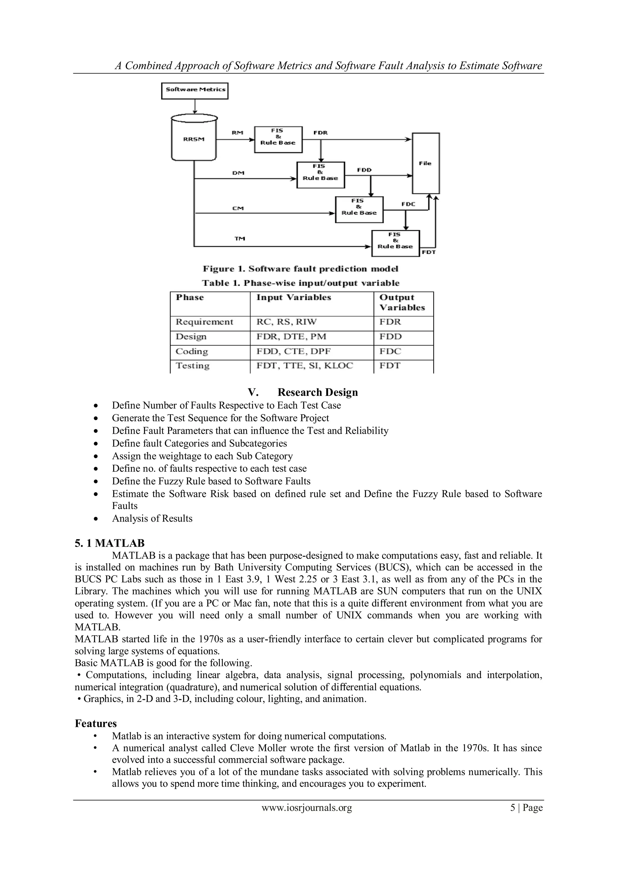 A Combined Approach of Software Metrics and Software Fault Analysis to Estimate Software
www.iosrjournals.org 5 | Page
V. Research Design
 Define Number of Faults Respective to Each Test Case
 Generate the Test Sequence for the Software Project
 Define Fault Parameters that can influence the Test and Reliability
 Define fault Categories and Subcategories
 Assign the weightage to each Sub Category
 Define no. of faults respective to each test case
 Define the Fuzzy Rule based to Software Faults
 Estimate the Software Risk based on defined rule set and Define the Fuzzy Rule based to Software
Faults
 Analysis of Results
5. 1 MATLAB
MATLAB is a package that has been purpose-designed to make computations easy, fast and reliable. It
is installed on machines run by Bath University Computing Services (BUCS), which can be accessed in the
BUCS PC Labs such as those in 1 East 3.9, 1 West 2.25 or 3 East 3.1, as well as from any of the PCs in the
Library. The machines which you will use for running MATLAB are SUN computers that run on the UNIX
operating system. (If you are a PC or Mac fan, note that this is a quite diﬀerent environment from what you are
used to. However you will need only a small number of UNIX commands when you are working with
MATLAB.
MATLAB started life in the 1970s as a user-friendly interface to certain clever but complicated programs for
solving large systems of equations.
Basic MATLAB is good for the following.
• Computations, including linear algebra, data analysis, signal processing, polynomials and interpolation,
numerical integration (quadrature), and numerical solution of diﬀerential equations.
• Graphics, in 2-D and 3-D, including colour, lighting, and animation.
Features
• Matlab is an interactive system for doing numerical computations.
• A numerical analyst called Cleve Moller wrote the ﬁrst version of Matlab in the 1970s. It has since
evolved into a successful commercial software package.
• Matlab relieves you of a lot of the mundane tasks associated with solving problems numerically. This
allows you to spend more time thinking, and encourages you to experiment.
 