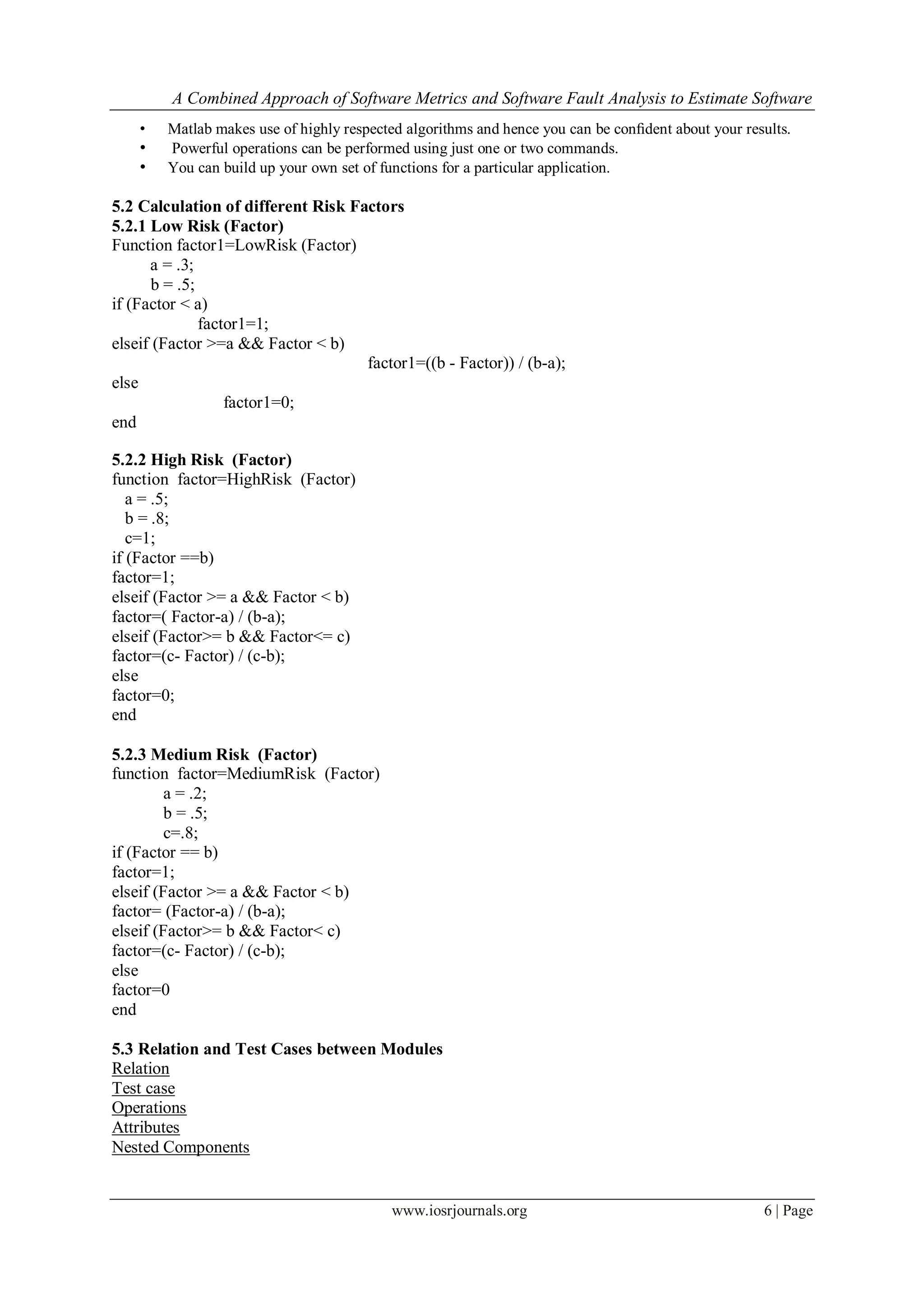 A Combined Approach of Software Metrics and Software Fault Analysis to Estimate Software
www.iosrjournals.org 6 | Page
• Matlab makes use of highly respected algorithms and hence you can be conﬁdent about your results.
• Powerful operations can be performed using just one or two commands.
• You can build up your own set of functions for a particular application.
5.2 Calculation of different Risk Factors
5.2.1 Low Risk (Factor)
Function factor1=LowRisk (Factor)
a = .3;
b = .5;
if (Factor < a)
factor1=1;
elseif (Factor >=a && Factor < b)
factor1=((b - Factor)) / (b-a);
else
factor1=0;
end
5.2.2 High Risk (Factor)
function factor=HighRisk (Factor)
a = .5;
b = .8;
c=1;
if (Factor ==b)
factor=1;
elseif (Factor >= a && Factor < b)
factor=( Factor-a) / (b-a);
elseif (Factor>= b && Factor<= c)
factor=(c- Factor) / (c-b);
else
factor=0;
end
5.2.3 Medium Risk (Factor)
function factor=MediumRisk (Factor)
a = .2;
b = .5;
c=.8;
if (Factor == b)
factor=1;
elseif (Factor >= a && Factor < b)
factor= (Factor-a) / (b-a);
elseif (Factor>= b && Factor< c)
factor=(c- Factor) / (c-b);
else
factor=0
end
5.3 Relation and Test Cases between Modules
Relation
Test case
Operations
Attributes
Nested Components
 