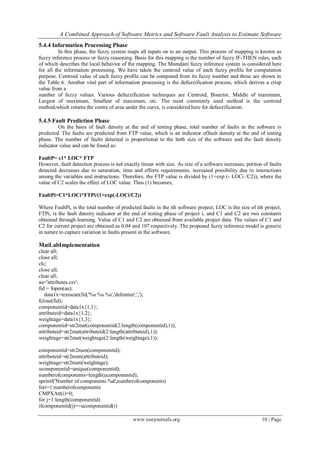 A Combined Approach of Software Metrics and Software Fault Analysis to Estimate Software
www.iosrjournals.org 10 | Page
5.4.4 Information Processing Phase
In this phase, the fuzzy system maps all inputs on to an output. This process of mapping is known as
fuzzy inference process or fuzzy reasoning. Basis for this mapping is the number of fuzzy IF-THEN rules, each
of which describes the local behavior of the mapping. The Mamdani fuzzy inference system is considered here
for all the information processing. We have taken the centroid value of each fuzzy profile for computation
purpose. Centroid value of each fuzzy profile can be computed from its fuzzy number and these are shown in
the Table 6. Another vital part of information processing is the defuzzification process, which derives a crisp
value from a
number of fuzzy values. Various defuzzification techniques are Centroid, Bisector, Middle of maximum,
Largest of maximum, Smallest of maximum, etc. The most commonly used method is the centroid
method,which returns the centre of area under the curve, is considered here for defuzzification.
5.4.5 Fault Prediction Phase
On the basis of fault density at the end of testing phase, total number of faults in the software is
predicted. The faults are predicted from FTP value, which is an indicator offault density at the end of testing
phase. The number of faults detected is proportional to the both size of the software and the fault density
indicator value and can be found as:
FaultP= c1* LOC* FTP
However, fault detection process is not exactly linear with size. As size of a software increases, portion of faults
detected decreases due to saturation, time and efforts requirements, increased possibility due to interactions
among the variables and instructions. Therefore, the FTP value is divided by (1+exp (- LOCi /C2)), where the
value of C2 scales the effect of LOC value. Thus (1) becomes,
FaultPi=C1*LOCi*FTPi/(1+exp(-LOCi/C2))
Where FaultPi, is the total number of predicted faults in the ith software project, LOC is the size of ith project,
FTPi, is the fault density indicator at the end of testing phase of project i, and C1 and C2 are two constants
obtained through learning. Value of C1 and C2 are obtained from available project data. The values of C1 and
C2 for current project are obtained as 0.04 and 107 respectively. The proposed fuzzy inference model is generic
in nature to capture variation in faults present in the software.
MatLabImplementation
clear all;
close all;
clc;
close all;
clear all;
aa='attributes.csv';
fid = fopen(aa);
data1x=textscan(fid,'%s %s %s','delimiter',',');
fclose(fid);
componentid=data1x{1,1};
attributeid=data1x{1,2};
weightage=data1x{1,3};
componentid=str2mat(componentid(2:length(componentid),1));
attributeid=str2mat(attributeid(2:length(attributeid),1));
weightage=str2mat(weightage(2:length(weightage),1));
componentid=str2num(componentid);
attributeid=str2num(attributeid);
weightage=str2num(weightage);
ucomponentid=unique(componentid);
numberofcomponents=length(ucomponentid);
sprintf('Number of components %d',numberofcomponents)
fori=1:numberofcomponents
CMPXAtt(i)=0;
for j=1:length(componentid)
ifcomponentid(j)==ucomponentid(i)
 