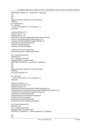 A Combined Approach of Software Metrics and Software Fault Analysis to Estimate Software
www.iosrjournals.org 11 | Page
CMPXAtt(i)=CMPXAtt(i)+ attributeid(j)* weightage(j);
end
end
end
display('Complexity Attributes of all Components');
CMPXAtt
aa='operations.csv';
fid = fopen(aa);
data1x=textscan(fid,'%s %s %s','delimiter',',');
fclose(fid);
componentid=data1x{1,1};
operation=data1x{1,2};
weightage=data1x{1,3};
componentid=str2mat(componentid(2:length(componentid),1));
operation=str2mat(operation(2:length(operation),1));
weightage=str2mat(weightage(2:length(weightage),1))
componentid=str2num(componentid);
operation=str2num(operation);
weightage=str2num(weightage);
ucomponentid=unique(componentid);
numberofcomponents=length(ucomponentid);
fori=1:numberofcomponents
CMPXOp(i)=0;
for j=1:length(componentid)
ifcomponentid(j)==ucomponentid(i)
CMPXOp(i)=CMPXOp(i)+ operation(j)* weightage(j);
end
end
end
display('Complexity Operations of all Components');
CMPXOp
aa='nestedcomponents.csv';
fid = fopen(aa);
data1x=textscan(fid,'%s %s %s','delimiter',',');
fclose(fid);
componentid=data1x{1,1};
nestedcomponents=data1x{1,2};
weightage=data1x{1,3};
componentid=str2mat(componentid(2:length(componentid),1));
nestedcomponents=str2mat(nestedcomponents(2:length(nestedcomponents),1));
weightage=str2mat(weightage(2:length(weightage),1));
componentid=str2num(componentid);
nestedcomponents=str2num(nestedcomponents);
weightage=str2num(weightage);
ucomponentid=unique(componentid);
numberofcomponents=length(ucomponentid);
fori=1:numberofcomponents
CMPXNC(i)=0;
for j=1:length(componentid)
ifcomponentid(j)==ucomponentid(i)
CMPXNC(i)=CMPXNC(i)+ nestedcomponents(j)* weightage(j);
end
end
 