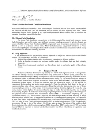 A Combined Approach of Software Metrics and Software Fault Analysis to Estimate Software
www.iosrjournals.org 4 | Page




x
i i
ie
xF
0 !
),(


Where x, i = time and λ = number of failures
Musa’s Basic Execution Time Model [2004] is limited by the assumption that new faults are not introduced after
the correction of old faults, and the assumption that the number of faults decreases over time. These
assumptions limit the model, because as any experienced programmer knows, making fixes to code does not
guarantee the updated code will be bug free.
3.2.2 Monte Carlo Simulation
The Monte Carlo Simulation was developed in the 1940s as part of the atomic bomb program. Monte
Carlo Simulations are used to model many different processes including processes for physics, finance and
system reliability. Monte Carlo Simulations [2005] are generally used for complex problems that are either
difficult to solve or no definite solution exists. Monte Carlo Simulations are generally referred to as “brute
force” methods [2005] for calculating reliability which means these simulations are more expensive both money
wise and time wise than other reliability processes.
3.3 Fuzzy Approach
In our proposed work we are presenting a Fuzzy approach to analyze the software defects and software
metrics. The complete work is divided in 3 main steps.
1. Analysis the software modules under the complexity constraints for different modules.
2. Define a classifier to analyze the software modules under the software fault and fault criticality
parameters.
3. Relate the software module complexity and the software faults to analyze the quality of the software
system.
IV. Proposed Model
Prediction of faults is desirable for any industry and attracts both engineers as well as managements.
For software industry it provides an opportunity for the early identification of software quality, cost overrun and
optimal development strategies. During earlier phases of software development; predicting the number of faults
can reduce the efforts for additional reviews and more extensive testing [7]. The model architecture is shown in
Figure1. Stages present in the proposed structure are similar to the waterfall model, a well-known software
development process model. It divides the structure into four consecutive phase I, II, III, and IV i.e.
requirement, design, coding, and testing phase respectively. Phase-I predicts the fault density at the end of
requirement phase using relevant requirement metrics. Phase-II predicts the fault density at the end of design
phase usingdesign metrics as well as output of the requirements phase. Similarly at phase-III besides the using
coding metrics, output of phase-II is also considered as input to predict the fault density at the end of coding
phase. Finally, the phase-IV predicts the fault density using testing metrics as well as output of the coding phase.
The proposed model considers three requirements metrics (RM): a) requirements complexity (RC), b)
requirements stability (RS), and c) review, inspection and walk-through (RIW) as input. Similarly, at design
phase two design metrics (DM): a) design team experience (DTE) and b) process maturity (PM) are considered
as input. Two coding phase metrics (CM): a) coding team experience (CTE) and b) defined process followed
(DPF) are taken as input. Finally, testing phase metrics (TM): a) testing team experience (TTE), b) stake-holders
involvement (SI) and c) size of the software (KLOC) are taken as input. The outputs of the model are fault
density indicator at the end of requirements phase (FDR), design phase (FDD), coding phase (FDC) and testing
phase (FDT). It is important to mention here that these metrics may fallow either linear or logarithmic scale
based on their nature.
Figure 5: Poisson distribution Cumulative Distribution
Function
 