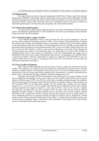 A Combined Approach of Software Metrics and Software Fault Analysis to Estimate Software
www.iosrjournals.org 7 | Page
5.4 Implementation
The model is based on the fuzzy logic and implemented in MATLAB. The basic steps of the model are
identification of RRSMs as input/output variables, development of fuzzy profile of these input/output variables
defining relationship between input and output variables and fault prediction at the end of software life cycle
using fuzzy inference system (FIS). These basic steps can be grouped into three broad phases as follows: a)
information gathering phase, b) information processing phase, and c) fault prediction phase.
5.4.1 Information gathering phase
The quality of fuzzy approximation depends mainly on the quality of information collected and expert
opinion. The information gathering phase is often considered the most vital step in developing a fuzzy inference
system and includes the following steps:
5.4.1.1 Selection of input / output variables
A list of RRSMs applicable to various phase of software life cycle is given in Appendix A. Ten input
and four output variables are identified, as shown in Table 1, for the purpose of predicting number of faults in
the software. Input variables are the RRSMs relevant to each phase of software life cycle and output variables
are the fault densities at the end of each phase. We found that metrics RC, RS, and RIW are more suitable for
requirement phase and influence to the requirements faults. If RC is more, the number of faults will be more, but
this is not true for RS. Similarly, if there are more reviews andinspection, more faults will be detected and
corrected leaving fewer faults in the requirements phase. For design phase, two metrics DTE and PM are
considered because both of these metrics are responsible for error free softwaredesign. For higher value of
DTEand PM, there will be lower number of design faults inthe software. At coding phase, CTE and DPF metrics
is found more suitable to affect the coding faults. In general it is found that if CTE and DPF are more, the
number of faults will be less. Lastly, for testing phase, three metrics TTE, SI and KLOC are taken which can
influence the fault density at this phase.
5.4.2 Fuzzy profile development
Input /output variables identified at the previous stage are fuzzy in nature and characterized by fuzzy
numbers. Fuzzy numbers are a subset from the real numbers set, representing the uncertain values. All fuzzy
numbers are related to degrees of membership, which state how true it is to say if something belongs or not to a
determined set. There are various types of fuzzy numbers and its nomenclature is, in general, associated with its
format, such as: sine numbers, bell shape, polygonal, trapezoids, triangular, and so on.
Triangular fuzzy numbers (TFN) are convenient to work with because in real space, adding two TFN
involves adding the corresponding vertices used to define the TFNs. Similar simple formulas can be used to
subtract or find the image of TFNs. Also TFNs are well suited to modeling and design because their arithmetic
operators and functions are developed, which allow fast operation on equations. Because of these properties we
have considered TFNs, for all input/output variables. We have divided input variables into five linguistic
categories as: i.e. very low (VL), low (L), moderate (M), high (H) and very high (VH), and for output variables
we have considered seven linguistic categories i.e. very very low (VVL), very low (VL), low (L), moderate
(M), high (H), very high (VH), and very very High (VVH). The data, which may be useful for selecting
appropriate linguistic variable, is generally available in one or more forms such as expert’s opinion, software
requirements, user’s expectations, record of existing field data from previous release or similar system, etc.
Fuzzy membership functions are generated utilizing the linguistic categories such as identified by a human
expert to express his/her assessment and the nature of the metrics. As stated earlier, that software metrics may
be either linear or logarithmic nature. On the basis of this information, fuzzy profiles (FP) of each software
metrics are developed using the following formula,
 