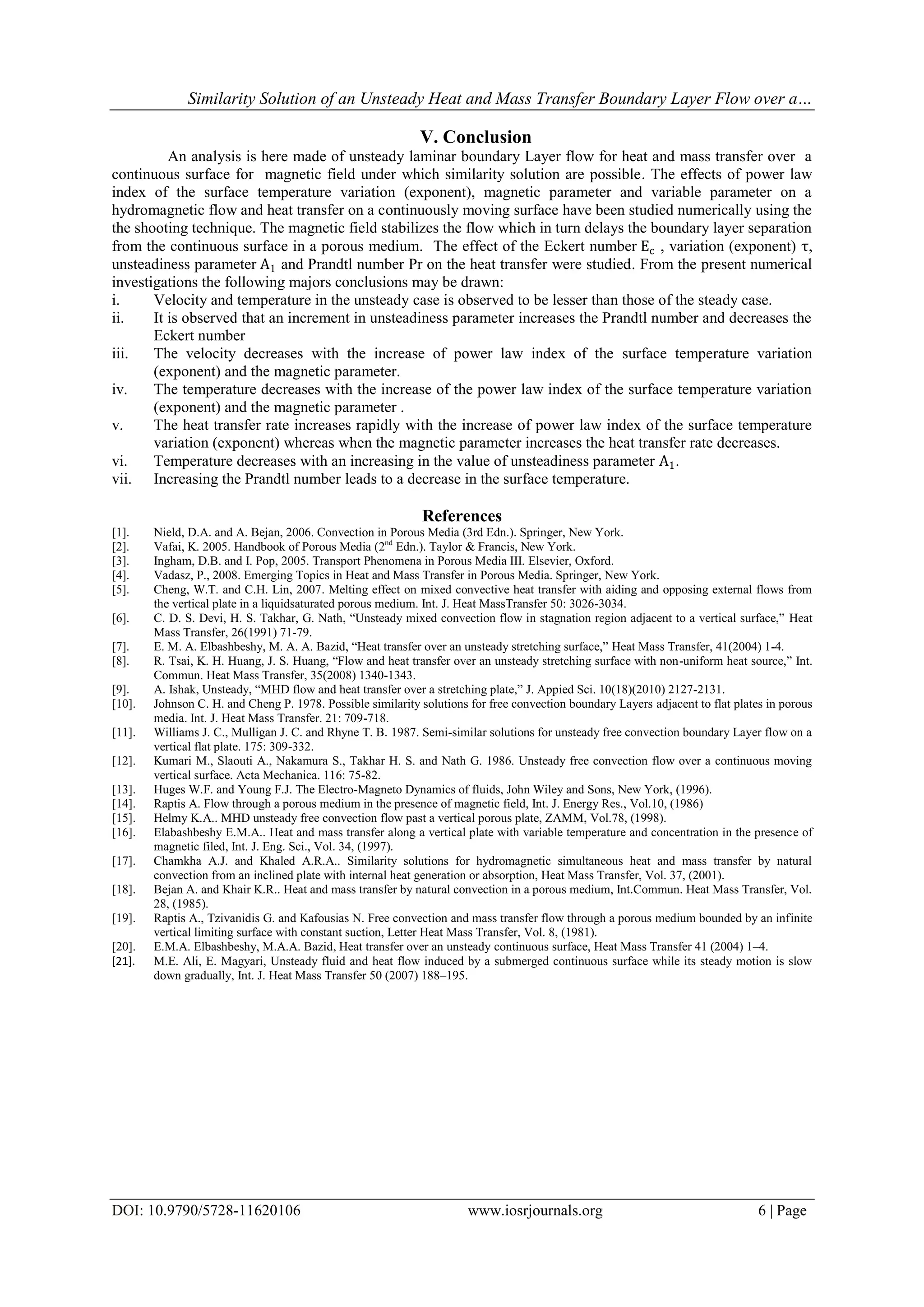 Similarity Solution of an Unsteady Heat and Mass Transfer Boundary Layer Flow over a…
DOI: 10.9790/5728-11620106 www.iosrjournals.org 6 | Page
V. Conclusion
An analysis is here made of unsteady laminar boundary Layer flow for heat and mass transfer over a
continuous surface for magnetic field under which similarity solution are possible. The effects of power law
index of the surface temperature variation (exponent), magnetic parameter and variable parameter on a
hydromagnetic flow and heat transfer on a continuously moving surface have been studied numerically using the
the shooting technique. The magnetic field stabilizes the flow which in turn delays the boundary layer separation
from the continuous surface in a porous medium. The effect of the Eckert number Ec , variation (exponent) τ,
unsteadiness parameter A1 and Prandtl number Pr on the heat transfer were studied. From the present numerical
investigations the following majors conclusions may be drawn:
i. Velocity and temperature in the unsteady case is observed to be lesser than those of the steady case.
ii. It is observed that an increment in unsteadiness parameter increases the Prandtl number and decreases the
Eckert number
iii. The velocity decreases with the increase of power law index of the surface temperature variation
(exponent) and the magnetic parameter.
iv. The temperature decreases with the increase of the power law index of the surface temperature variation
(exponent) and the magnetic parameter .
v. The heat transfer rate increases rapidly with the increase of power law index of the surface temperature
variation (exponent) whereas when the magnetic parameter increases the heat transfer rate decreases.
vi. Temperature decreases with an increasing in the value of unsteadiness parameter A1.
vii. Increasing the Prandtl number leads to a decrease in the surface temperature.
References
[1]. Nield, D.A. and A. Bejan, 2006. Convection in Porous Media (3rd Edn.). Springer, New York.
[2]. Vafai, K. 2005. Handbook of Porous Media (2nd
Edn.). Taylor & Francis, New York.
[3]. Ingham, D.B. and I. Pop, 2005. Transport Phenomena in Porous Media III. Elsevier, Oxford.
[4]. Vadasz, P., 2008. Emerging Topics in Heat and Mass Transfer in Porous Media. Springer, New York.
[5]. Cheng, W.T. and C.H. Lin, 2007. Melting effect on mixed convective heat transfer with aiding and opposing external flows from
the vertical plate in a liquidsaturated porous medium. Int. J. Heat MassTransfer 50: 3026-3034.
[6]. C. D. S. Devi, H. S. Takhar, G. Nath, “Unsteady mixed convection flow in stagnation region adjacent to a vertical surface,” Heat
Mass Transfer, 26(1991) 71-79.
[7]. E. M. A. Elbashbeshy, M. A. A. Bazid, “Heat transfer over an unsteady stretching surface,” Heat Mass Transfer, 41(2004) 1-4.
[8]. R. Tsai, K. H. Huang, J. S. Huang, “Flow and heat transfer over an unsteady stretching surface with non-uniform heat source,” Int.
Commun. Heat Mass Transfer, 35(2008) 1340-1343.
[9]. A. Ishak, Unsteady, “MHD flow and heat transfer over a stretching plate,” J. Appied Sci. 10(18)(2010) 2127-2131.
[10]. Johnson C. H. and Cheng P. 1978. Possible similarity solutions for free convection boundary Layers adjacent to flat plates in porous
media. Int. J. Heat Mass Transfer. 21: 709-718.
[11]. Williams J. C., Mulligan J. C. and Rhyne T. B. 1987. Semi-similar solutions for unsteady free convection boundary Layer flow on a
vertical flat plate. 175: 309-332.
[12]. Kumari M., Slaouti A., Nakamura S., Takhar H. S. and Nath G. 1986. Unsteady free convection flow over a continuous moving
vertical surface. Acta Mechanica. 116: 75-82.
[13]. Huges W.F. and Young F.J. The Electro-Magneto Dynamics of fluids, John Wiley and Sons, New York, (1996).
[14]. Raptis A. Flow through a porous medium in the presence of magnetic field, Int. J. Energy Res., Vol.10, (1986)
[15]. Helmy K.A.. MHD unsteady free convection flow past a vertical porous plate, ZAMM, Vol.78, (1998).
[16]. Elabashbeshy E.M.A.. Heat and mass transfer along a vertical plate with variable temperature and concentration in the presence of
magnetic filed, Int. J. Eng. Sci., Vol. 34, (1997).
[17]. Chamkha A.J. and Khaled A.R.A.. Similarity solutions for hydromagnetic simultaneous heat and mass transfer by natural
convection from an inclined plate with internal heat generation or absorption, Heat Mass Transfer, Vol. 37, (2001).
[18]. Bejan A. and Khair K.R.. Heat and mass transfer by natural convection in a porous medium, Int.Commun. Heat Mass Transfer, Vol.
28, (1985).
[19]. Raptis A., Tzivanidis G. and Kafousias N. Free convection and mass transfer flow through a porous medium bounded by an infinite
vertical limiting surface with constant suction, Letter Heat Mass Transfer, Vol. 8, (1981).
[20]. E.M.A. Elbashbeshy, M.A.A. Bazid, Heat transfer over an unsteady continuous surface, Heat Mass Transfer 41 (2004) 1–4.
[21]. M.E. Ali, E. Magyari, Unsteady fluid and heat flow induced by a submerged continuous surface while its steady motion is slow
down gradually, Int. J. Heat Mass Transfer 50 (2007) 188–195.
 