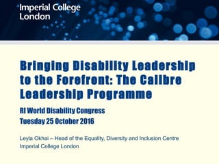 Bringing Disability Leadership
to the Forefront: The Calibre
Leadership Programme
RI World Disability Congress
Tuesday 25 October 2016
Leyla Okhai – Head of the Equality, Diversity and Inclusion Centre
Imperial College London
 