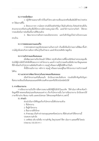 | 10ห น ้ า
4.2 การลงมือพัฒนา
1. ปฏิบัติตามแผนงานที่วางไว้ในเค้าโครง แต่อาจเปลี่ยนแปลงหรือเพิ่มเติมได้ถ้าพบว่าจะช่วย
ทา ให้ผลงานดีขึ้น
2. จัดระบบการทา งานโดยทา ส่วนที่เป็นหลักสาคัญๆ ให้แล้วเสร็จก่อน จึงค่อยทาส่วนที่เป็น
ส่วนประกอบหรือส่วนเสริมเพื่อให้โครงงานมีความสมบูรณ์มากขึ้น และถ้ามีการแบ่งงานกันทา ให้ตกลง
รายละเอียดในการต่อเชื่อมชิ้นงานที่ชัดเจนด้วย
3. พัฒนาระบบงานด้วยความละเอียดรอบคอบ และบันทึกข้อมูลไว้อย่างเป็นระบบและ
ครบถ้วน
4.3 การทดสอบผลงานและแก้ไข
การตรวจสอบความถูกต้องของผลงานเป็นความจา เป็นเพื่อให้แน่ใจว่าผลงานที่พัฒนาขึ้นทา
งานได้ถูกต้องตรงกับความต้องการที่ระบุไว้ในเป้าหมาย และทาด้วยประสิทธิภาพสูงด้วย
4.4 การอภิปรายและข้อเสนอแนะ
เมื่อพัฒนาผลงานเรียบร้อยแล้ว ให้จัดทา สรุปด้วยข้อความที่สั้นกะทัดรัดอย่างครอบคลุมเพื่อ
ช่วยให้ผู้อ่านได้เข้าใจถึงสิ่งที่ค้นพบจากการทาโครงงาน และทาการอภิปรายผลด้วยเพื่อพิจารณาข้อมูลและผล
ที่ได้ พร้อมกับนาไปหาความสัมพันธ์กับหลักการ ทฤษฎี หรือผลงานที่ผู้อื่นได้ศึกษาไว้แล้ว
ทั้งนี้ยังรวมถึงการนา หลักการ ทฤษฎี หรือผลงานของผู้อื่นมาใช้ประกอบการอภิปรายผลที่
ได้ด้วย
4.5 แนวทางการพัฒนาโครงงานในอนาคตและข้อเสนอแนะ
เมื่อทาโครงงานเสร็จสิ้นลงแล้ว นักเรียนอาจพบข้อสังเกต ประเด็นที่สาคัญหรือปัญหา
ซึ่งสามารถเขียนเป็นข้อเสนอแนะและสิ่งที่ควรจะศึกษาและหรือใช้ประโยชน์ต่อไปได้
5. การเขียนรายงาน
การเขียนรายงานเป็นวิธีการสื่อความหมายเพื่อให้ผู้อื่นได้เข้าใจแนวคิด วิธีดาเนินการศึกษาค้นคว้า
ข้อมูลที่ได้ ตลอดจนข้อสรุปและข้อเสนอแนะต่างๆ เกี่ยวกับโครงงานนั้น ในการเขียนรายงาน นักเรียนควรใช้
ภาษาที่อ่านง่าย ชัดเจน กระชับ และตรงไปตรงมา ให้ครอบคลุมหัวข้อต่างๆ เหล่านี้
5.1 ส่วนนา
ส่วนนาเป็นการให้ข้อมูลเกี่ยวกับโครงงานนั้นซึ่งประกอบด้วย
1. ชื่อโครงงาน
2. ชื่อผู้ทาโครงงาน
3. ชื่ออาจารย์ที่ปรึกษา
4. คาขอบคุณ เป็นคากล่าวขอบคุณบุคคลหรือหน่วยงาน ที่มีส่วนช่วยทาให้โครงงานนี้
ประสบความสาเร็จ
5. บทคัดย่อ อธิบายถึงที่มา ความสาคัญ วัตถุประสงค์ วิธีดา เนินการ และผลที่ได้ โดยย่อ
(ประมาณ 150-250 คา )
 