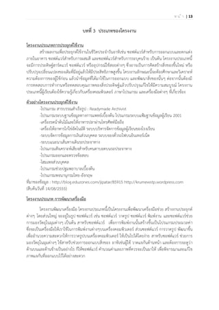 | 13ห น ้ า
บทที่ 3 ประเภทของโครงงาน
โครงงานประเภทการประยุกต์ใช้งาน
สร้างผลงานเพื่อประยุกต์ใช้งานในชีวิตประจาวันอาทิเช่น ซอฟต์แวร์สาหรับการออกแบบและตกแต่ง
ภายในอาคาร ซอฟต์แวร์สาหรับการผสมสี และซอฟต์แวร์สาหรับการระบุคนร้าย เป็นต้น โครงงานประเภทนี้
จะมีการประดิษฐ์ฮาร์ดแวร์ ซอฟต์แวร์ หรืออุปกรณ์ใช้สอยต่างๆ ซึ่งอาจเป็นการคิดสร้างสิ่งของขึ้นใหม่ หรือ
ปรับปรุงเปลี่ยนแปลงของเดิมที่มีอยู่แล้วให้มีประสิทธิภาพสูงขึ้น โครงงานลักษณะนี้จะต้องศึกษาและวิเคราะห์
ความต้องการของผู้ใช้ก่อน แล้วนาข้อมูลที่ได้มาใช้ในการออกแบบ และพัฒนาสิ่งของนั้นๆ ต่อจากนั้นต้องมี
การทดสอบการทางานหรือทดสอบคุณภาพของสิ่งประดิษฐ์แล้วปรับปรุงแก้ไขให้มีความสมบูรณ์ โครงงาน
ประเภทนี้ผู้เรียนต้องใช้ความรู้เกี่ยวกับเครื่องคอมพิวเตอร์ ภาษาโปรแกรม และเครื่องมือต่างๆ ที่เกี่ยวข้อง
ตัวอย่างโครงงานประยุกต์ใช้งาน
-โปรแกรม สารบรรณสาเร็จรูป : Readymade Archivist
-โปรแกรมระบบฐานข้อมูลทางการแพทย์เบื้องต้น โปรแกรมระบบแฟ้มฐานข้อมูลผู้เรียน 2001
-เครื่องรดน้าต้นไม้และให้อาหารปลาผ่านโทรศัพท์มือถือ
-เครื่องให้อาหารไก่ไข่อัตโนมัติ ระบบบริหารจัดการข้อมูลผู้เรียนของโรงเรียน
-ระบบจัดการข้อมูลการเงินส่วนบุคคล ระบบจองตั๋วรถไฟบนอินเทอร์เน็ต
-ระบบแนะนาเส้นทางเดินรถประจาทาง
-โปรแกรมสังเคราะห์เสียงสาหรับคนตาบอดบนรถประจาทาง
-โปรแกรมออกและตรวจข้อสอบ
-โฮมเพจส่วนบุคคล
-โปรแกรมช่วยปฐมพยาบาลเบื้องต้น
-โปรแกรมพจนานุกรมไทย-อังกฤษ
ที่มาของข้อมูล : http://blog.eduzones.com/jipatar/85915 http://krumewstp.wordpress.com
(สืบค้นวันที่ 14/08/2555)
โครงงานประเภท การพัฒนาเครื่องมือ
โครงงานพัฒนาเครื่องมือ โครงงานประเภทนี้เป็นโครงงานเพื่อพัฒนาเครื่องมือช่วย สร้างงานประยุกต์
ต่างๆ โดยส่วนใหญ่ จะอยู่ในรูป ซอฟต์แวร์ เช่น ซอฟต์แวร์ วาดรูป ซอฟต์แวร์ พิมพ์งาน และซอฟต์แวร์ช่วย
การมองวัตถุในมุมต่างๆ เป็นต้น สาหรับซอฟต์แวร์ เพื่อการพิมพ์งานนั้นสร้างขึ้นเป็นโปรแกรมประมวลค่า
ซึ่งจะเป็นเครื่องมือให้เราใช้ในการพิมพ์งานต่างๆบนเครื่องคอมพิวเตอร์ ส่วนซอฟต์แวร์ การวาดรูป พัฒนาขึ้น
เพื่ออานวยความสะดวกให้การวาดรูปบนเครื่องคอมพิวเตอร์ ให้เป็นไปได้โดยง่าย สาหรับซอฟต์แวร์ ช่วยการ
มองวัตถุในมุมต่างๆ ใช้สาหรับช่วยการออกแบบสิ่งของ อาทิเช่นผู้ใช้ วาดแจกันด้านหน้า และต้องการจะดูว่า
ด้านบนและด้านข้างเป็นอย่างไร ก็ให้ซอฟต์แวร์ คานวณค่าและภาพที่ควรจะเป็นมาให้ เพื่อพิจารณาและแก้ไข
ภาพแจกันที่ออกแบบไว้ได้อย่างสะดวก
 