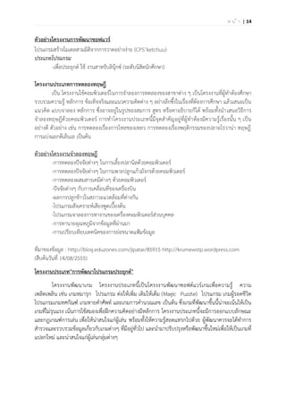 | 14ห น ้ า
ตัวอย่างโครงงานการพัฒนาซอฟแวร์
โปรแกรมสร้างโมเดลสามมิติจากการวาดอย่างง่าย (CPS’ketchuu)
ประเภทโปรแกรม
-เพื่อประยุกต์ ใช้ งานสาหรับลินุ๊กซ์ (ระดับนิสิตนักศึกษา)
โครงงานประเภทการทดลองทฤษฎี
เป็น โครงงานใช้คอมพิวเตอร์ในการจาลองการทดลองของสาขาต่าง ๆ เป็นโครงงานที่ผู้ทาต้องศึกษา
รวบรวมความรู้ หลักการ ข้อเท็จจริงและแนวความคิดต่าง ๆ อย่างลึกซึ้งในเรื่องที่ต้องการศึกษา แล้วเสนอเป็น
แนวคิด แบบจาลอง หลักการ ซึ่งอาจอยู่ในรูปของสมการ สูตร หรือคาอธิบายก็ได้ พร้อมทั้งนาเสนอวิธีการ
จาลองทฤษฎีด้วยคอมพิวเตอร์ การทาโครงงานประเภทนี้มีจุดสาคัญอยู่ที่ผู้ทาต้องมีความรู้เรื่องนั้น ๆ เป็น
อย่างดี ตัวอย่าง เช่น การทดลองเรื่องการไหลของเหลว การทดลองเรื่องพฤติกรรมของปลาอโรวาน่า ทฤษฎี
การแบ่งแยกดีเอ็นเอ เป็นต้น
ตัวอย่างโครงงานจาลองทฤษฎี
-การทดลองปัจจัยต่างๆ ในการเลี้ยงปลานิลด้วยคอมพิวเตอร์
-การทดลองปัจจัยต่างๆ ในการเพาะปลูกแก้วมังกรด้วยคอมพิวเตอร์
-การทดลองผสมสารเคมีต่างๆ ด้วยคอมพิวเตอร์
-ปัจจัยต่างๆ กับการเคลื่อนที่ของเครื่องบิน
-ผลการปลูกข้าวในสภาวะแวดล้อมที่ต่างกัน
-โปรแกรมสังเคราะห์เสียงพูดเบื้องต้น
-โปรแกรมจาลองการทางานของเครื่องคอมพิวเตอร์ส่วนบุคคล
-การทานายอุณหภูมิจากข้อมูลที่ผ่านมา
-การเปรียบเทียบเทคนิคของการย่อขนาดแฟ้มข้อมูล
ที่มาของข้อมูล : http://blog.eduzones.com/jipatar/85915 http://krumewstp.wordpress.com
(สืบค้นวันที่ 14/08/2555)
โครงงานประเภท"การพัฒนาโปรแกรมประยุกต์"
โครงงานพัฒนาเกม โครงงานประเภทนี้เป็นโครงงานพัฒนาซอฟต์แวร์เกมเพื่อความรู้ ความ
เพลิดเพลิน เช่น เกมหมารุก โปรแกรม ต่อให้เพิ่ม เติมให้เต็ม (Magic Puzzle) โปรแกรม เกมผู้รอดชีวิต
โปรแกรมเกมทศกัณฑ์ เกมทายคาศัพท์ และเกมการคานวณเลข เป็นต้น ซึ่งเกมที่พัฒนาขึ้นนี้น่าจะเน้นให้เป็น
เกมที่ไม่รุนแรง เน้นการใช้สมองเพื่อฝึกความคิดอย่างมีหลักการ โครงงานประเภทนี้จะมีการออกแบบลักษณะ
และกฎเกณฑ์การเล่น เพื่อให้น่าสนใจแก่ผู้เล่น พร้อมทั้งให้ความรู้สอดแทรกไปด้วย ผู้พัฒนาควรจะได้ทาการ
สารวจและรวบรวมข้อมูลเกี่ยวกับเกมต่างๆ ที่มีอยู่ทั่วไป และนามาปรับปรุงหรือพัฒนาขึ้นใหม่เพื่อให้เป็นเกมที่
แปลกใหม่ และน่าสนใจแก่ผู้เล่นกลุ่มต่างๆ
 