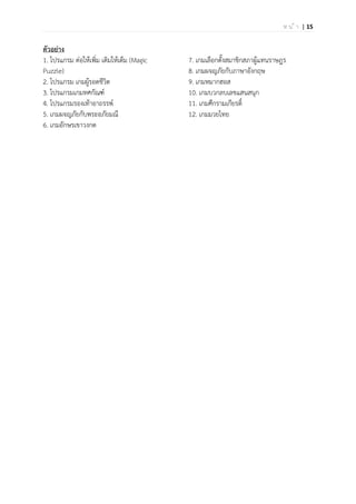 | 15ห น ้ า
ตัวอย่าง
1. โปรแกรม ต่อให้เพิ่ม เติมให้เต็ม (Magic
Puzzle)
2. โปรแกรม เกมผู้รอดชีวิต
3. โปรแกรมเกมทศกัณฑ์
4. โปรแกรมรองเท้าอาถรรพ์
5. เกมผจญภัยกับพระอภัยมณี
6. เกมอักษรเขาวงกต
7. เกมเลือกตั้งสมาชิกสภาผู้แทนราษฎร
8. เกมผจญภัยกับภาษาอังกฤษ
9. เกมหมากฮอส
10. เกมบวกลบเลขแสนสนุก
11. เกมศึกรามเกียรติ์
12. เกมมวยไทย
 