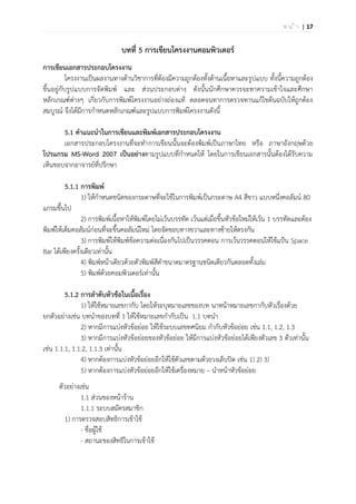 | 17ห น ้ า
บทที่ 5 การเขียนโครงงานคอมพิวเตอร์
การเขียนเอกสารประกอบโครงงาน
โครงงานเป็นผลงานทางด้านวิชาการที่ต้องมีความถูกต้องทั้งด้านเนื้อหาและรูปแบบ ทั้งนี้ความถูกต้อง
ขึ้นอยู่กับรูปแบบการจัดพิมพ์ และ ส่วนประกอบต่าง ดังนั้นนักศึกษาควรจะทาความเข้าใจและศึกษา
หลักเกณฑ์ต่างๆ เกี่ยวกับการพิมพ์โครงงานอย่างถ่องแท้ ตลอดจนทาการตรวจทานแก้ไขต้นฉบับให้ถูกต้อง
สมบูรณ์ จึงได้มีการกาหนดหลักเกณฑ์และรูปแบบการพิมพ์โครงงานดังนี้
5.1 คาแนะนาในการเขียนและพิมพ์เอกสารประกอบโครงงาน
เอกสารประกอบโครงงานที่จะทาการเขียนนั้นจะต้องพิมพ์เป็นภาษาไทย หรือ ภาษาอังกฤษด้วย
โปรแกรม MS-Word 2007 เป็นอย่างตามรูปแบบที่กาหนดให้ โดยในการเขียนเอกสารนั้นต้องได้รับความ
เห็นชอบจากอาจารย์ที่ปรึกษา
5.1.1 การพิมพ์
1) ให้กาหนดชนิดของกระดาษที่จะใช้ในการพิมพ์เป็นกระดาษ A4 สีขาว แบบหนึ่งคอลัมน์ 80
แกรมขึ้นไป
2) การพิมพ์เนื้อหาให้พิมพ์โดยไม่เว้นบรรทัด เว้นแต่เมื่อขึ้นหัวข้อใหม่ให้เว้น 1 บรรทัดและต้อง
พิมพ์ให้เต็มคอลัมน์ก่อนที่จะขึ้นคอลัมน์ใหม่ โดยจัดขอบทางขวาและทางซ้ายให้ตรงกัน
3) การพิมพ์ให้พิมพ์ข้อความต่อเนื่องกันไปเป็นวรรคตอน การเว้นวรรคตอนให้ใช้แป้น Space
Bar ได้เพียงครั้งเดียวเท่านั้น
4) พิมพ์หน้าเดียวด้วยตัวพิมพ์สีดาขนาดมาตรฐานชนิดเดียวกันตลอดทั้งเล่ม
5) พิมพ์ด้วยคอมพิวเตอร์เท่านั้น
5.1.2 การลาดับหัวข้อในเนื้อเรื่อง
1) ให้ใช้หมายเลขกากับ โดยให้ระบุหมายเลขของบท นาหน้าหมายเลขกากับหัวเรื่องด้วย
ยกตัวอย่างเช่น บทนาของบทที่ 1 ให้ใช้หมายเลขกากับเป็น 1.1 บทนา
2) หากมีการแบ่งหัวข้อย่อย ให้ใช้ระบบเลขทศนิยม กากับหัวข้อย่อย เช่น 1.1, 1.2, 1.3
3) หากมีการแบ่งหัวข้อย่อยของหัวข้อย่อย ให้มีการแบ่งหัวข้อย่อยได้เพียงตัวเลข 3 ตัวเท่านั้น
เช่น 1.1.1, 1.1.2, 1.1.3 เท่านั้น
4) หากต้องการแบ่งหัวข้อย่อยอีกให้ใช้ตัวเลขตามด้วยวงเล็บปิด เช่น 1) 2) 3)
5) หากต้องการแบ่งหัวข้อย่อยอีกให้ใช้เครื่องหมาย – นาหน้าหัวข้อย่อย
ตัวอย่างเช่น
1.1 ส่วนของหน้าร้าน
1.1.1 ระบบสมัครสมาชิก
1) การตรวจสอบสิทธิการเข้าใช้
- ชื่อผู้ใช้
- สถานะของสิทธิในการเข้าใช้
 