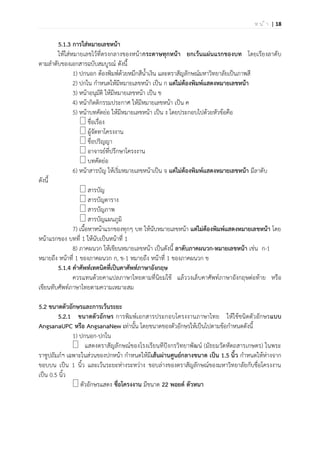 | 18ห น ้ า
5.1.3 การใส่หมายเลขหน้า
ให้ใส่หมายเลขไว้ที่ตรงกลางของหน้ากระดาษทุกหน้า ยกเว้นแผ่นแรกของบท โดยเรียงลาดับ
ตามลาดับของเอกสารฉบับสมบูรณ์ ดังนี้
1) ปกนอก ต้องพิมพ์ด้วยหมึกสีน้าเงิน และตราสัญลักษณ์มหาวิทยาลัยเป็นภาพสี
2) ปกใน กาหนดให้มีหมายเลขหน้า เป็น ก แต่ไม่ต้องพิมพ์แสดงหมายเลขหน้า
3) หน้าอนุมัติ ให้มีหมายเลขหน้า เป็น ข
4) หน้ากิตติกรรมประกาศ ให้มีหมายเลขหน้า เป็น ค
5) หน้าบทคัดย่อ ให้มีหมายเลขหน้า เป็น ง โดยประกอบไปด้วยหัวข้อคือ
ชื่อเรื่อง
ผู้จัดทาโครงงาน
ชื่อปริญญา
อาจารย์ที่ปรึกษาโครงงาน
บทคัดย่อ
6) หน้าสารบัญ ให้เริ่มหมายเลขหน้าเป็น จ แต่ไม่ต้องพิมพ์แสดงหมายเลขหน้า มีลาดับ
ดังนี้
สารบัญ
สารบัญตาราง
สารบัญภาพ
สารบัญแผนภูมิ
7) เนื้อหาหน้าแรกของทุกๆ บท ให้นับหมายเลขหน้า แต่ไม่ต้องพิมพ์แสดงหมายเลขหน้า โดย
หน้าแรกของ บทที่ 1 ให้นับเป็นหน้าที่ 1
8) ภาคผนวก ให้เขียนหมายเลขหน้า เป็นดังนี้ ลาดับภาคผนวก-หมายเลขหน้า เช่น ก-1
หมายถึง หน้าที่ 1 ของภาคผนวก ก, ข-1 หมายถึง หน้าที่ 1 ของภาคผนวก ข
5.1.4 คาศัพท์เทคนิคที่เป็นคาศัพท์ภาษาอังกฤษ
ควรแทนด้วยคาแปลภาษาไทยตามที่นิยมใช้ แล้ววงเล็บคาศัพท์ภาษาอังกฤษต่อท้าย หรือ
เขียนทับศัพท์ภาษาไทยตามความเหมาะสม
5.2 ขนาดตัวอักษรและการเว้นระยะ
5.2.1 ขนาดตัวอักษร การพิมพ์เอกสารประกอบโครงงานภาษาไทย ให้ใช้ชนิดตัวอักษรแบบ
AngsanaUPC หรือ AngsanaNew เท่านั้น โดยขนาดของตัวอักษรให้เป็นไปตามข้อกาหนดดังนี้
1) ปกนอก-ปกใน
แสดงตราสัญลักษณ์ของโรงเรียนทีปังกรวิทยาพัฒน์ (มัธยมวัดหัตถสารเกษตร) ในพระ
ราชูปถัมภ์ฯ เฉพาะในส่วนของปกหน้า กาหนดให้มีเส้นผ่านศูนย์กลางขนาด เป็น 1.5 นิ้ว กาหนดให้ห่างจาก
ขอบบน เป็น 1 นิ้ว และเว้นระยะห่างระหว่าง ขอบล่างของตราสัญลักษณ์ของมหาวิทยาลัยกับชื่อโครงงาน
เป็น 0.5 นิ้ว
ตัวอักษรแสดง ชื่อโครงงาน มีขนาด 22 พอยต์ ตัวหนา
 