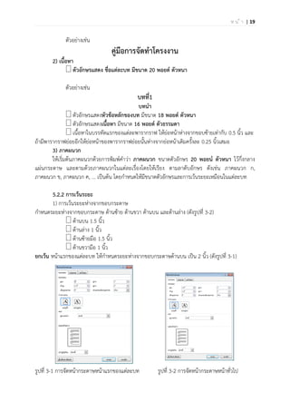 | 19ห น ้ า
ตัวอย่างเช่น
คู่มือการจัดทาโครงงาน
2) เนื้อหา
ตัวอักษรแสดง ชื่อแต่ละบท มีขนาด 20 พอยต์ ตัวหนา
ตัวอย่างเช่น
บทที่1
บทนา
ตัวอักษรแสดงหัวข้อหลักของบท มีขนาด 18 พอยต์ ตัวหนา
ตัวอักษรแสดงเนื้อหา มีขนาด 16 พอยต์ ตัวธรรมดา
เนื้อหาในบรรทัดแรกของแต่ละพารากราฟ ให้ย่อหน้าห่างจากขอบซ้ายเท่ากับ 0.5 นิ้ว และ
ถ้ามีพารากราฟย่อยอีกให้ย่อหน้าของพารากราฟย่อยนั้นห่างจากย่อหน้าเดิมครั้งละ 0.25 นิ้วเสมอ
3) ภาคผนวก
ให้เริ่มต้นภาคผนวกด้วยการพิมพ์คาว่า ภาคผนวก ขนาดตัวอักษร 20 พอยน์ ตัวหนา ไว้กึ่งกลาง
แผ่นกระดาษ และตามด้วยภาคผนวกในแต่ละเรื่องโดยให้เรียง ตามลาดับอักษร ดังเช่น ภาคผนวก ก,
ภาคผนวก ข, ภาคผนวก ค, ... เป็นต้น โดยกาหนดให้มีขนาดตัวอักษรและการเว้นระยะเหมือนในแต่ละบท
5.2.2 การเว้นระยะ
1) การเว้นระยะห่างจากขอบกระดาษ
กาหนดระยะห่างจากขอบกระดาษ ด้านซ้าย ด้านขวา ด้านบน และด้านล่าง (ดังรูปที่ 3-2)
ด้านบน 1.5 นิ้ว
ด้านล่าง 1 นิ้ว
ด้านซ้ายมือ 1.5 นิ้ว
ด้านขวามือ 1 นิ้ว
ยกเว้น หน้าแรกของแต่ละบท ให้กาหนดระยะห่างจากขอบกระดาษด้านบน เป็น 2 นิ้ว (ดังรูปที่ 3-1)
รูปที่ 3-1 การจัดหน้ากระดาษหน้าแรกของแต่ละบท รูปที่ 3-2 การจัดหน้ากระดาษหน้าทั่วไป
 