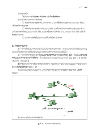 | 20ห น ้ า
2) การย่อหน้า
ให้เว้นระยะพิมพ์แปดช่วงตัวอักษร แล้วตั้งแท็บกั้นขวา
3) การเว้นช่องว่างระหว่างตัวอักษร
หลังเครื่องหมายจุลภาค(Comma หรือ ,) และเครื่องหมายอัฒภาค(Semicolon หรือ ;)
ให้เว้นหนึ่งช่วงตัวอักษร
หลังเครื่องหมายมหัพภาค(Fullstop หรือ .) เครื่องหมายทวิภาคหรือจุดคู่(Colon หรือ :)
เครื่องหมายปรัศนีย์(question mark หรือ ?) และเครื่องหมายอัศเจรีย์ (exclamation mark หรือ !) ให้เว้น
สองช่วงตัวอักษร
ยกเว้นกรณีหลังชื่อย่อ (initial) ให้เว้นหนึ่งช่วงตัวอักษร
5.3 การจัดทารูปภาพ
1) รูปภาพต้องมีขนาดความกว้างไม่เกินหน้ากระดาษที่กาหนด ตัวอักษรในรูปภาพต้องมีขนาดใหญ่
เพียงพอที่จะสามารถอ่านได้สะดวกและไม่ควรมีขนาดเล็กกว่าตัวอักษรในเนื้อเรื่อง
2) รูปภาพทุกภาพจะต้องมีการเขียนหมายเลขกากับภาพต่อจากคาว่า รูปที่ โดยเขียนหมายเลข
กากับและคาบรรยายกากับไว้ใต้ภาพ ซึ่งจะเรียงตามลาดับของภาพในแต่ละบท เช่น รูปที่ 2-1 หมายถึง
เป็นภาพที่ 1 ของบทที่ 2
3) การเขียนคาบรรยายชื่อภาพประกอบใต้ภาพ ควรเป็นข้อความที่กระทัดรัดและสื่อความหมายอย่าง
ชัดเจน ไม่ต้องใช้คาว่า “แสดง” นา
4) ไม่ต้องเว้นบรรทัดเหนือรูปภาพ แต่ต้องเว้นบรรทัดให้คาบรรยายอยู่ห่างรูปภาพ 1 บรรทัด
ตัวอย่าง
รูปที่ 2.1 การจาลองรูปภาพ
1 บรรทัด
คาบรรยาย หรือรายละเอียดเพิ่มเติม
รูปที่ 3-3 การแทรกภาพประกอบ
 