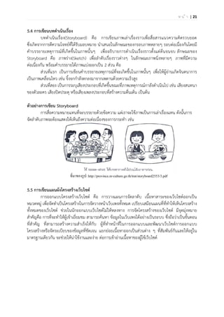 | 21ห น ้ า
5.4 การเขียนบทดาเนินเรื่อง
บทดาเนินเรื่อง(Storyboard) คือ การเขียนภาพเล่าเรื่องราวเพื่อสื่อสารแนวความคิดรวบยอด
ซึ่งเกิดจากการตีความโจทย์ที่ได้รับมอบหมาย นาเสนอในลักษณะของกรอบภาพหลายๆ รอบต่อเนื่องกันโดยมี
คาบรรยายเหตุการณ์ที่เกิดขึ้นในภาพนั้นๆ เพื่ออธิบายการดาเนินเรื่องราวตั้งแต่ต้นจนจบ ลักษณะของ
Storyboard คือ ภาพร่าง(Sketch) เพื่อลาดับเรื่องราวต่างๆ ในลักษณะภาพนิ่งหลายๆ ภาพที่มีความ
ต่อเนื่องกัน พร้อมคาบรรยายใต้ภาพแบ่งออกเป็น 2 ส่วน คือ
ส่วนที่แรก เป็นการเขียนคาบรรยายเหตุการณ์ที่จะเกิดขึ้นในภาพนั้นๆ เพื่อให้ผู้อ่านเกิดจินตนาการ
เป็นภาพเคลื่อนไหว เช่น จิ้งจกกาลังตกลงมาจากเพดานด้วยความเร็วสูง
ส่วนที่สอง เป็นการระบุเสียงประกอบที่เกิดขึ้นขณะที่ภาพเหตุการณ์กาลังดาเนินไป เช่น เสียงสนทนา
ของตัวละคร เสียงปิดประตุ หรือเสียงเพลงประกอบที่สร้างความตื่นเต้น เป็นต้น
ตัวอย่างการเขียน Storyboard
การสื่อความหมายแทนที่จะบรรยายด้วยข้อความ แต่เราจะใช้ภาพเป็นการเล่าเรื่องแทน ดังนั้นการ
จัดลาดับภาพจะต้องแสดงให้เห็นถึงความต่อเนื่องของการกระทา เช่น
ที่มาของรูป: http://province.m-culture.go.th/trat/storyboard2553/3.pdf
5.5 การเขียนแผนผังโครงสร้างเว็บไซต์
การออกแบบโครงสร้างเว็บไซต์ คือ การวางแผนการจัดลาดับ เนื้อหาสาระของเว็บไซต์ออกเป็น
หมวดหมู่ เพื่อจัดทาเป็นโครงสร้างในการจัดวางหน้าเว็บเพจทั้งหมด เปรียบเสมือนแผนที่ที่ทาให้เห็นโครงสร้าง
ทั้งหมดของเว็บไซต์ ช่วยในนักออกแบบเว็บไซต์ไม่ให้หลงทาง การจัดโครงสร้างของเว็บไซต์ มีจุดมุ่งหมาย
สาคัญคือ การที่จะทาให้ผู้เข้าเยี่ยมชม สามารถค้นหา ข้อมูลในเว็บเพจได้อย่างเป็นระบบ ซึ่งถือว่าเป็นขั้นตอน
ที่สาคัญ ที่สามารถสร้างความสาเร็จให้กับ ผู้ที่ทาหน้าที่ในการออกแบบและพัฒนาเว็บไซต์การออกแบบ
โครงสร้างหรือจัดระเบียบของข้อมูลที่ชัดเจน แยกย่อยเนื้อหาออกเป็นส่วนต่าง ๆ ที่สัมพันธ์กันและให้อยู่ใน
มาตรฐานเดียวกัน จะช่วยให้น่าใช้งานและง่าย ต่อการเข้าอ่านเนื้อหาของผู้ใช้เว็บไซต์
 
