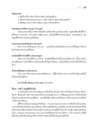 | 25ห น ้ า
วัตถุประสงค์
1. เพื่อศึกษาวิธีการจัดการเรียนการสอน ระดับอุดมศึกษา
2. เพื่อวิเคราะห์และออกแบบระบบการจัดการเรียนการสอน ระดับอุดมศึกษา
3. เพื่อพัฒนาระบบการจัดการเรียนการสอน ระดับอุดมศึกษา
ขอบเขตของการศึกษา (Scope of study)
เน้นขอบเขตจากัดในการศึกษาให้แน่ชัดว่าจะศึกษาพิจารณาในขอบเขตใด คุณสมบัติของสิ่งที่ศึกษา
สิ่งที่จะทาการออกแบบ ขอบเขตในการพัฒนาระบบ เครื่องมือที่ใช้ทางด้านฮาร์ดแวร์ และซอฟต์แวร์ และ
ข้อมูลที่ใช้ โดยกาหนดขอบเขตให้ชัดเจน
ระยะเวลาและแผนดาเนินงาน (Duration)
เป็นการกล่าวถึงขั้นตอนการทางาน แต่ละขั้นตอนที่เริ่มต้นศึกษาจนกระทั่งสิ้นสุดการศึกษา
โดยกาหนดระยะเวลาทุกขั้นตอน
ประโยชน์ที่คาดว่าจะได้รับ (Advantages)
เป็นการกล่าวถึงผลที่ได้จากการศึกษา โดยดูสิ่งที่ได้นั้นนาไปใช้ประโยชน์ได้อย่างไร ทั้งในการสร้าง
ความรู้ใหม่และการนาไปใช้ในการแก้ไขและป้องกันปัญหาในสังคม การเขียนให้เขียนประโยชน์ที่จะได้รับเป็น
ข้อ ๆ
คานิยามศัพท์เฉพาะ (Definitions)
เป็นการกล่าวถึงความหมายของคาหรือข้อความ ที่ผู้ศึกษาต้องการทาความเข้าใจกับผู้อ่านเพื่อให้
เข้าใจตรงกันกับผู้ศึกษา
6.2.2 ตัวเรื่อง (Body of the text) ประกอบด้วย
ชื่อบท : บทที่ 2 ทฤษฎีที่เกี่ยวข้อง
การเขียนเนื้อหาเกี่ยวกับทฤษฎีและงานวิจัยที่เกี่ยวข้องนับว่ามีความสาคัญอย่างยิ่งต่อการศึกษา
ค้นคว้า ซึ่งแสดงถึงการสารวจตรวจสอบหรือทบทวนทฤษฎีรายงาน การวิจัยและเอกสารต่างๆที่เกี่ยวข้องใน
อดีตอย่างละเอียดครบถ้วนของผู้ศึกษา และเพื่อให้ผู้อ่านเห็นประเด็นปัญหาการศึกษาและแนวความคิดใน
การศึกษาอย่างชัดเจน
ผู้ที่ศึกษาจะต้องเอาทฤษฎีและข้อค้นพบ จากเอกสารและรายงานทางการวิจัยที่เกี่ยวข้องมาเขียน
บรรยายหรือเขียนเป็นผังความคิด เพื่อวิเคราะห์วิจารณ์ให้เห็นถึงความสัมพันธ์ และเกี่ยวข้องกับปัญหาที่วิจัย
เช่นถ้าเป็นการพัฒนาซอฟต์แวร์ ก็น่าจะเน้นการยกตัวอย่างทฤษฎีที่เกี่ยวข้อง คือ ทฤษฎีการพัฒนาซอร์ฟแวร์
(SDLC: Software Development Life Cycle) โดยมีขั้นตอนกระบวนการศึกษา การทางานอย่างไร เพื่อให้
ได้เป้าหมายหรือเพื่อแก้ไขปัญหาที่เรากาลังทาการศึกษานั้นให้สาเร็จลุล่วงไปได้ด้วยดี
 