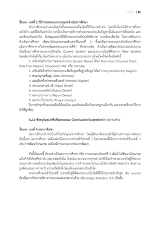 | 26ห น ้ า
ชื่อบท : บทที่ 3 วิธีการออกแบบระบบและดาเนินการศึกษา
ทาการศึกษาอย่างละเอียดถึงขั้นตอนและเครื่องมือที่ใช้ในการทางาน โดยให้เน้นว่าได้ทาการศึกษา
อะไรบ้าง ผลที่ได้เป็นอย่างไร บทนี้จะเป็นการอธิบายคาตอบของประเด็นปัญหานั้นมีแผนการใช้เทคนิค และ
จะเขียนเป็นอย่างไร มีเหตุผลและให้ได้คาตอบอย่างมีประสิทธิภาพ มากน้อยเพียงใด ในการเขียนการ
ดาเนินการศึกษา พัฒนาโปรแกรมคอมพิวเตอร์ในบทที่ 3 นี้จะเป็นการออกแบบดาเนินการศึกษา
เน้นการศึกษาการวิเคราะห์และออกแบบงานที่ทา ตัวอย่างเช่น ถ้าเป็นการพัฒนาโปรแกรมระบบงาน
เริ่มเขียนการศึกษาระบบงานปัจจุบัน (Current System) และระบบงานใหม่ที่ต้องการ (New System)
โดยเลือกหัวข้อที่เกี่ยวข้องกับโครงงาน แล้วนามาออกแบบระบบงานใหม่โดยใช้เครื่องมือดังนี้
1. เครื่องมือสาหรับการออกแบบระบบ (System Design) ได้แก่ Flow chart, Structure Chart,
Data Flow Diagram, Storyboard, UML หรือ Site Map
2. เครื่องมือสาหรับการออกแบบแฟ้มข้อมูลหรือฐานข้อมูล ได้แก่ Entity Relationship Diagram
3. พจนานุกรมข้อมูล (Data Dictionary)
4. แผนผังเครือข่ายคอมพิวเตอร์ (Network Diagram)
5. ออกแบบส่วนนาเข้า (Input Design)
6. ออกแบบผลลัพธ์ (Output Design)
7. ออกแบบรายงาน (Report Design)
8. ออกแบบโปรแกรม (Program Design)
ในการทาทุกขั้นตอนจะต้องให้ละเอียด และชัดเจนเพื่อเป็นมาตรฐานเดียวกัน และควรจะศึกษาวิธีการ
ทาให้ถูกต้อง
6.2.3 ข้อสรุปและ/หรือข้อเสนอแนะ (Conclusion/Suggestion) ประกอบด้วย
ชื่อบท : บทที่ 4 ผลการศึกษา
ผลการศึกษานับว่าเป็นหัวใจสาคัญของการศึกษา โดยผู้ศึกษาต้องเสนอให้ผู้อ่านทราบอย่างชัดเจน
ถึงเนื้อหา ผลการศึกษา จะต้องต่อเนื่องจากการกระทาในบทที่ 3 โดยบอกผลที่ได้จากการกระทาในบทที่ 3
เช่น การพัฒนาโปรแกรม จะต้องมีการออกแบบก่อนการพัฒนา
ดังนั้นในบทนี้ ต้องกล่าวถึงผลจากการศึกษา หรือ การออกแบบในบทที่ 3 เมื่อนาไปพัฒนาโปรแกรม
แล้วทาให้ได้ผลดีอย่างไร เหมาะสมหรือไม่ โดยเน้นกระบวนการทุกอย่างไปที่เป็นเจ้าของระบบหรือผู้ใช้ระบบ
(User) มีความพอใจมากน้อยเพียงใดในแต่ละส่วน การทางานของโปรแกรมให้ประสิทธิภาพอย่างไร เช่นความ
ถูกต้องแม่นยา ความเร็ว ความเชื่อถือได้ โดยเขียนแยกออกเป็นหัวข้อ
ตามการศึกษาแล้วในบทที่ 3 สาหรับผู้ที่พัฒนาระบบเว็บไซต์ที่ใช้โปรแกรมสาเร็จรูป เช่น Joomla
ต้องมีผลการวิเคราะห์ทางการตลาดแสดงประกอบด้วย เช่น Google Analytics, SEO เป็นต้น
 