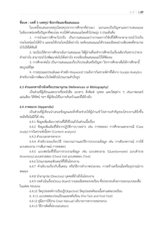 | 27ห น ้ า
ชื่อบท : บทที่ 5 บทสรุป ข้อจากัดและข้อเสนอแนะ
ในบทนี้จะเสนอบทสรุปโดยสรุปจากการศึกษาที่ผ่านมา แยกแยะเป็นปัญหาและการเสนอแนะ
ในข้อบกพร่องหรือปัญหาที่พบบ่อย ควรให้คาเสนอแนะโดยทั่วไปจะมุ่ง 3 ประเด็นคือ
1. การนาผลการศึกษาไปปรับ เป็นการเสนอแนะว่าจากผลการวิจัยที่ได้ศึกษาสามารถนาไปเป็น
ประโยชน์อะไรได้บ้าง และจะให้ประโยชน์ได้อย่างไร จะต้องเสนอแนะให้รายละเอียดอย่างเพียงพอที่สามารถ
นาไปใช้ได้ทันที
2. ระเบียบใช้ทางการศึกษาเน้นการเสนอแนะ ให้ผู้อ่านที่จะทาการศึกษาในเรื่องเดียวกันทราบว่าควร
ทาอย่างไร สามารถนาไปพัฒนาต่อไปได้อย่างไร ควรเขียนข้อเสนอแนะไว้ให้ชัดเจน
3. การศึกษาต่อไป เป็นการเสนอแนะเกี่ยวกับประเด็นหรือปัญหา วิชาการศึกษาเพื่อให้การศึกษานี้
สมบูรณ์ที่สุด
4. การสรุปและประเมินผล คาหลัก (Keyword) รวมถึงการวิเคราะห์ค่าที่ได้จาก Google Analytics
สาหรับกรณีการพัฒนาเว็บไซต์ด้วยโปรแกรมสาเร็จรูป
6.3 ส่วนเอกสารอ้างอิงหรือบรรณานุกรม (References or Bibliography)
เป็นส่วนที่ผู้เขียนแสดงรายชื่อหนังสือ เอกสาร สิ่งพิมพ์ บุคคล และวัสดุต่าง ๆ เช่นภาพยนตร์
แผ่นเสียง วิดีทัศน์ ฯลฯ ที่ผู้เขียนใช้ในการค้นคว้าและที่ได้อ้างถึง
6.4 ภาคผนวก (Appendix)
เป็นส่วนที่ผู้เขียนนาเสนอข้อมูลและสิ่งที่จะช่วยให้ผู้อ่านเข้าใจสาระสาคัญของโครงงานดียิ่งขึ้น
จะมีหรือไม่มีก็ได้ เช่น
6.4.1 ข้อมูลเพิ่มเติมบางส่วนที่ได้ใช้ไปแล้วในส่วนเนื้อเรื่อง
6.4.2 ข้อมูลเพิ่มเติมที่ได้จากปฏิบัติการบางอย่าง เช่น การทดลอง การศึกษาเฉพาะกรณี (Case
study) การวิเคราะห์เนื้อหา (Content analysis)
6.4.3 สาเนาเอกสารหายาก
6.4.4 คาอธิบายระเบียบวิธี กระบวนการและวิธีการรวบรวมข้อมูล เช่น การสังเกตการณ์ การใช้
แบบสอบถาม การสัมภาษณ์ การทดสอบ
6.4.5 แบบฟอร์มที่ใช้ในการรวบรวมข้อมูล เช่น แบบสอบถาม (Questionnaire) แบบสารวจ
(Inventory) แบบตรวจสอบ (Check list) แบบทดสอบ (Test)
6.4.6 โปรแกรมคอมพิวเตอร์ที่ใช้ในโครงงาน
6.4.7 คาอธิบายเกี่ยวกับขั้นตอน หรือวิธีการทาภาพประกอบ การสร้างเครื่องเมื่อหรืออุปกรณ์การ
ทดลอง
6.4.8 นามานุกรม (Directory) บุคคลที่อ้างถึงในโครงงาน
6.4.9 บทดาเนินเรื่อง(Story Board) รายละเอียดของบทเรียน ซึ่งประกอบด้วยการออกแบบของสื่อ
ในแต่ละ Module
6.4.10 วัตถุประสงค์การเรียนรู้(Objective) วัตถุประสงค์ของเนื้อหาแต่ละบทเรียน
6. 4.11 แบบทดสอบก่อนเรียนและหลังเรียน (Pre-Test and Post-Test)
6.4.12 คู่มือการใช้งาน (User Manual) อธิบายการทางานของระบบ
6.4.13 วิธีการติดตั้ง(Installation)
 
