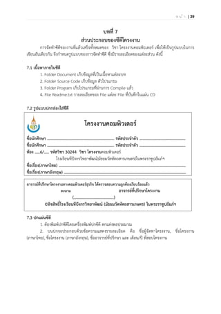 | 29ห น ้ า
บทที่ 7
ส่วนประกอบของซีดีโครงงาน
การจัดทาซีดีของงานที่แล้วเสร็จทั้งหมดของ วิชา โครงงานคอมพิวเตอร์ เพื่อให้เป็นรูปแบบในการ
เขียนอันเดียวกัน จึงกาหนดรูปแบบของการจัดทาซีดี ซึ่งมีรายละเอียดของแต่ละส่วน ดังนี้
7.1 เนื้อหาภายในซีดี
1. Folder Document เก็บข้อมูลที่เป็นเนื้อหาแต่ละบท
2. Folder Source Code เก็บข้อมูล ตัวโปรแกรม
3. Folder Program เก็บโปรแกรมที่ผ่านการ Compile แล้ว
4. File Readme.txt รายละเอียดของ File แต่ละ File ที่บันทึกในแผ่น CD
7.2 รูปแบบปกกล่องใส่ซีดี
โครงงานคอมพิวเตอร์
ชื่อนักศึกษา ……………………………….…………..………….... รหัสประจาตัว …………………..…………………..
ชื่อนักศึกษา ……………………………………………………..….. รหัสประจาตัว ……………………..………………..
ห้อง .....6/..... รหัสวิชา 30244 วิชา โครงงานคอมพิวเตอร์
โรงเรียนทีปังกรวิทยาพัฒน์(มัธยมวัดหัตถสารเกษตร)ในพระราชูปถัมภ์ฯ
ชื่อเรื่อง(ภาษาไทย) …………………..…………………………………………………………………………………………..
ชื่อเรื่อง(ภาษาอังกฤษ) …………………..………………………………………………………..………..…………………..
อาจารย์ที่ปรึกษาโครงงานทางคอมพิวเตอร์ธุรกิจ ได้ตรวจสอบความถูกต้องเรียบร้อยแล้ว
ลงนาม อาจารย์ที่ปรึกษาโครงงาน
(………………..………………..)
©ลิขสิทธิ์โรงเรียนทีปังกรวิทยาพัฒน์ (มัธยมวัดหัตถสารเกษตร) ในพระราชูปถัมภ์ฯ
7.3 ปกแผ่นซีดี
1. ต้องพิมพ์ปกซีดีโดยเครื่องพิมพ์ปกซีดี ตกแต่งพอประมาณ
2. บนปกจะประกอบด้วยข้อความแสดงรายละเอียด คือ ชื่อผู้จัดทาโครงงาน, ชื่อโครงงาน
(ภาษาไทย), ชื่อโครงงาน (ภาษาอังกฤษ), ชื่ออาจารย์ที่ปรึกษา และ เดือน/ปี ที่สอบโครงงาน
 