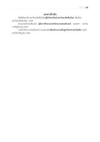 | 30ห น ้ า
เอกสารอ้างอิง
บัณฑิตวิทยาลัย มหาวิทยาลัยเชียงใหม่.คู่มือวิทยานิพนธ์ มหาวิทยาลัยเชียงใหม่. เชียงใหม่ :
มหาวิทยาลัยเชียงใหม่ , 2544.
โปรแกรมวิชาคอมพิวเตอร์. คู่มือการศึกษาเอกเทศโปรแกรมคอมพิวเตอร์. กรุงเทพฯ : สถาบัน
ราชภัฎจันเกษม, 2543.
ภาควิชาวิทยาการคอมพิวเตอร์. คาแนะนาการเขียนโครงงานหลักสูตรวิทยาศาสตรบัณฑิต. ชลบุรี :
มหาวิทยาลัยบูรพา, 2542.
 