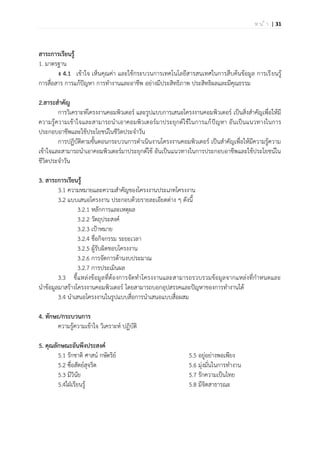 | 31ห น ้ า
สาระการเรียนรู้
1. มาตรฐาน
ง 4.1 เข้าใจ เห็นคุณค่า และใช้กระบวนการเทคโนโลยีสารสนเทศในการสืบค้นข้อมูล การเรียนรู้
การสื่อสาร การแก้ปัญหา การทางานและอาชีพ อย่างมีประสิทธิภาพ ประสิทธิผลและมีคุณธรรม
2.สาระสาคัญ
การวิเคราะห์โครงงานคอมพิวเตอร์ และรูปแบบการเสนอโครงงานคอมพิวเตอร์ เป็นสิ่งสาคัญเพื่อให้มี
ความรู้ความเข้าใจและสามารถนาเอาคอมพิวเตอร์มาประยุกต์ใช้ในการแก้ปัญหา อันเป็นแนวทางในการ
ประกอบอาชีพและใช้ประโยชน์ในชีวิตประจาวัน
การปฏิบัติตามขั้นตอนกระบวนการดาเนินงานโครงงานคอมพิวเตอร์ เป็นสาคัญเพื่อให้มีความรู้ความ
เข้าใจและสามารถนาเอาคอมพิวเตอร์มาประยุกต์ใช้ อันเป็นแนวทางในการประกอบอาชีพและใช้ประโยชน์ใน
ชีวิตประจาวัน
3. สาระการเรียนรู้
3.1 ความหมายและความสาคัญของโครงงานประเภทโครงงาน
3.2 แบบเสนอโครงงาน ประกอบด้วยรายละเอียดต่าง ๆ ดังนี้
3.2.1 หลักการและเหตุผล
3.2.2 วัตถุประสงค์
3.2.3 เป้าหมาย
3.2.4 ชื่อกิจกรรม ระยะเวลา
3.2.5 ผู้รับผิดชอบโครงงาน
3.2.6 การจัดการด้านงบประมาณ
3.2.7 การประเมินผล
3.3 ชี้แหล่งข้อมูลที่ต้องการจัดทาโครงงานและสามารถรวบรวมข้อมูลจากแหล่งที่กาหนดและ
นาข้อมูลมาสร้างโครงงานคอมพิวเตอร์ โดยสามารถบอกอุปสรรคและปัญหาของการทางานได้
3.4 นาเสนอโครงงานในรูปแบบสื่อการนาเสนอแบบสื่อผสม
4. ทักษะ/กระบวนการ
ความรู้ความเข้าใจ วิเคราะห์ ปฏิบัติ
5. คุณลักษณะอันพึงประสงค์
5.1 รักชาติ ศาสน์ กษัตริย์
5.2 ซื่อสัตย์สุจริต
5.3 มีวินัย
5.4ใฝ่เรียนรู้
5.5 อยู่อย่างพอเพียง
5.6 มุ่งมั่นในการทางาน
5.7 รักความเป็นไทย
5.8 มีจิตสาธารณะ
 