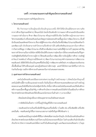 | 4ห น ้ า
บทที่ 1 ความหมายและความสาคัญของโครงงานคอมพิวเตอร์
ความหมายและความสาคัญของโครงงาน
1. โครงงานคอมพิวเตอร์
คือ กิจกรรมการเรียนรู้ของนักเรียนอีกรูปแบบหนึ่ง ที่ทาให้นักเรียนมีอิสระทางความคิด
ทางการศึกษาปัญหาและสิ่งต่างๆ ที่ตนเองในใจ โดยนักเรียนต้องมีการวางแผนการศึกษาและนักเรียนจะต้อง
วางแผนการดาเนินงาน ศึกษา พัฒนาโปรแกรม หรืออุปกรณ์ที่เกี่ยวข้อง โดยใช้ความรู้กระบวนการทาง
วิศวกรรมซอฟต์แวร์ เครื่องคอมพิวเตอร์และวัสดุอุปกรณ์ตลอดจนทักษะพื้นฐานในการพัฒนาโครงงาน เรื่องที่
นักเรียนสนใจและคิดจะทาโครงงาน ซึ่งอาจมีผู้ศึกษามาก่อน หรือเป็นเรื่องที่นักพัฒนาโปรแกรมได้เคยค้นคว้า
และพัฒนาแล้ว นักเรียนสามารถทาโครงงานเรื่องดังกล่าวได้ แต่ต้องคิดดัดแปลงแนวทางในการศึกษา
การวิเคราะห์ข้อมูล การพัฒนาโปรแกรม หรือศึกษาเพิ่มเติมจากผลงานเดิมที่มีผู้รายงานไว้ จุดมุ่งหมายสาคัญ
ของการทาโครงงานเป็นการเปิดโอกาสให้นักเรียนได้รับประสบการณ์ตรงในการใช้ระบบคอมพิวเตอร์แก้ปัญหา
ประดิษฐ์คิดค้นหรือค้นคว้าหาความรู้ต่างๆ ใช้คอมพิวเตอร์ในการพัฒนาสื่อการเรียนรู้เพื่อการศึกษา ประดิษฐ์
ฮาร์ดแวร์ ซอฟต์แวร์ หรืออุปกรณ์ใช้สอยต่างๆ พัฒนาโปรแกรมประยุกต์ต่างๆตลอดจนการพัฒนาเกม
คอมพิวเตอร์ เพื่อฝึกให้นักเรียนเป็นบุคคลที่ใฝ่เรียนใฝ่รู้ การพัฒนาความคิดใหม่ๆ ความมีคุณธรรมจริยธรรม
เอื้อเฟื้อเผื่อแผ่ ให้กับเพื่อนมนุษย์ และอยู่ในสังคมอย่างมีความสุข และทาให้เกิดความสามัคคีในการทางาน
ร่วมกันเป็นกลุ่ม รวมถึงการฝึกความกล้าแสดงออกในการนาเสนอผลงานของตน
2. คุณค่าของการทาโครงงานคอมพิวเตอร์
เทคโนโลยีคอมพิวเตอร์มีผลกระทบต่อความเจริญก้าวหน้าของทุก ๆ สังคมในโลกปัจจุบนนี้
เทคโนโลยีด้านนี้มีการเปลี่ยนแปลงอย่างรวดเร็ว จึงเป็นเรื่องยากที่ประชาชนจะคอยติดตามความก้าวหน้าอยู่
ตลอดเวลาและเป็นสิ่งที่ไม่เกิดประโยชน์คุ้มค่าอีกด้วย ดังนั้นการศึกษาเทคโนโลยีของคอมพิวเตอร์จึงต้องศึกษา
หลักการและเนื้อหาพื้นฐานเป็นสาคัญ การศึกษาด้านวิทยาการคอมพิวเตอร์เป็นสิ่งจาเป็นเสมือนกับการศึกษา
วิทยาศาสตร์ธรรมชาติคอมพิวเตอร์ได้เปลี่ยนแปลงโลกของเราในด้านต่าง ๆ มากมายได้แก่
- สังคมโดยส่วนใหญ่เปลี่ยนจากสังคมอุตสาหกรรมเป็นสังคมสารสนเทศ
- การตัดสินใจในเรื่องต่าง ๆ มักขึ้นอยู่กับข้อมูลซึ่งได้จากระบบคอมพิวเตอร์
- คอมพิวเตอร์กลายเป็นเครื่องมือที่สาคัญแทนเครื่องมืออื่น ๆ ในอดีต เช่น เครื่องพิมพ์ดีด เครื่องคิด
เลขเป็นต้น - คอมพิวเตอร์ถูกใช้ในการออกแบบสถานการณ์หรือปัญหาที่ซับซ้อนต่าง ๆ
- คอมพิวเตอร์เป็นอุปกรณ์หลักที่ใช้ในการติดต่อสื่อสารของโลกปัจจุบัน นักเรียนในระดับมัธยมศึกษา
เรียนวิทยาศาสตร์ธรรมชาติเพื่อความเข้าใจความเป็นไปของธรรมชาติในโลก ในทานองเดียวกันนักเรียนต้อง
เรียนวิชาทางวิทยาการคอมพิวเตอร์เพื่อความเข้าใจในสังคมเศรษฐกิจ และวัฒนธรรมของสังคมต่าง ๆ ในยุค
 