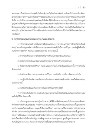| 5ห น ้ า
สารสนเทศ เนื้อหาวิชาทางด้านเทคโนโลยีคอมพิวเตอร์ในโรงเรียนระดับมัธยมศึกษามีเป้าหมายที่จะพัฒนา
นักเรียนให้มีความรู้ความเข้าใจในวิทยาการของคอมพิวเตอร์และมีความสามารถในการพัฒนาโปรแกรมได้
ดังนั้น การจัดทาโครงงานคอมพิวเตอร์จะเป็นสิ่งที่ทาให้นักเรียนสามารถบรรลุเป้าหมายได้อย่างสมบูรณ์
จุดมุ่งหมายที่สาคัญประการหนึ่งของการเรียนการสอนคอมพิวเตอร์ในโรงเรียน คือการที่นักเรียนได้มีโอกาส
ฝึกความสามารถในการนาความรู้เกี่ยวกับคอมพิวเตอร์ไปใช้ในการแก้ปัญหา ประดิษฐ์คิดค้นหรือค้นคว้าหา
ความรู้ต่าง ๆ ได้ด้วยตนเอง ซึ่งวิธีการที่มีประสิทธิภาพมากวิธีหนึ่งคือการที่นักเรียนได้มีโอกาสทาโครงงาน
คอมพิวเตอร์
3. การทาโครงงานคอมพิวเตอร์และการจัดงานแสดงโครงงาน
การทาโครงงานคอมพิวเตอร์และการจัดงานแสดงโครงงานจะมีคุณค่าต่อการฝึกฝนให้นักเรียนมี
ความรู้ ความชานาญ และมีความมั่นใจในการนาระบบคอมพิวเตอร์ไปใช้ในการแก้ปัญหา ประดิษฐ์คิดค้นหรือ
ค้นคว้าหาความรู้ต่าง ๆ ด้วยตนเองและยังมีคุณค่าอื่น ๆ อีกดังต่อไปนี้
1. สร้างความสานึกและความรับผิดชอบในการศึกษาและพัฒนาระบบด้วยตนเอง
2. เปิดโอกาสให้นักเรียนได้พัฒนาและแสดงความสามารถตามศักยภาพของตนเอง
3. เปิดโอกาสให้นักเรียนได้ศึกษา ค้นคว้า และเรียนรู้ในเรื่องที่นักเรียนสนใจได้ลึกซึ้งกว่าการเรียนใน
ห้องตามปกติ
4. ส่งเสริมและพัฒนากระบวนการคิด การแก้ปัญหา การตัดสินใจ รวมทั้งการสื่อสารระหว่างกัน
5. กระตุ้นให้นักเรียนมีความสนใจในการเรียนวิชาสาขาคอมพิวเตอร์ และมีความสนใจที่จะประกอบ
อาชีพทางด้านนี้
6. ส่งเสริมให้นักเรียนได้ใช้เวลาอย่างเป็นประโยชน์ในทางสร้างสรรค์
7. สร้างความสัมพันธ์ระหว่างนักเรียนกับครูและชุมชน รวมทั้งส่งเสริมให้ชุมชนสนใจคอมพิวเตอร์และ
เทคโนโลยีที่เกี่ยวข้องมากขึ้น
8. เป็นการบูรณาการเอาความรู้จากวิชาต่าง ๆ ที่ได้รับมาจัดทาผสมผสานกับโปรแกรมคอมพิวเตอร์
เป็นโครงงานเพื่อนาเสนอต่อชุมชน การจัดทาโครงงานคอมพิวเตอร์นั้น นักเรียนควรมีความรู้พื้นฐานเกี่ยวกับ
การทางานของเครื่องคอมพิวเตอร์ เหตุผลที่ใช้ในการแก้ปัญหา กระบวนการแก้ปัญหา หลักการเขียนโปรแกรม
เบื้องต้น และการแทนข้อมูลในคอมพิวเตอร์ ก่อนที่จะเริ่มทาโครงงาน และใช้ความรู้ดังกล่าวเป็นพื้นฐานในการ
สร้างความรู้ใหม่ในโครงงานคอมพิวเตอร์ โดยในการทาโครงงานนักเรียนอาจจะมีโอกาสได้ทาความรู้จักกับ
ความรู้ใหม่เพิ่มเติมอีกด้วย เช่น ปัญญาประดิษฐ์ (Artificial Intelligence) ฐานข้อมูล (Database) และการ
สืบค้นข้อมูล(Information Retrieval) เป็นต้น ซึ่งจะขึ้นอยู่กับหัวข้อที่นักเรียนเลือกทาโครงงาน
 