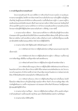 | 6ห น ้ า
4. ความสาคัญของโครงงานคอมพิวเตอร์
โครงงานคอมพิวเตอร์ คือ ผลงานที่ได้จากการศึกษาค้นคว้าตามความสนใจ ความถนัดและ
ความสามารถของผู้เรียน โดยวิธีการทางวิทยาศาสตร์ โครงงานจึงเป็นกิจกรรมการเรียนรู้ที่มีการเน้นผู้เรียน
เป็นสาคัญ โดยผู้เรียนจะหาหัวข้อโครงงานที่ตนเองสนใจ รวมทั้งเชื่อมโยงความรู้ต่าง ๆ และความรู้ด้าน
คอมพิวเตอร์และเทคโนโลยีสารสนเทศ เพื่อสร้างผลงานตามความต้องการได้อย่างเหมาะสม โดยมีครูเป็นที่
ปรึกษาและให้คาแนะนาความสามารถที่เกิดจากการทาโครงงานคอมพิวเตอร์โครงงานคอมพิวเตอร์เป็น
กิจกรรมการเรียนรู้ที่ทาให้ผู้เรียนเกิดความสามารถในด้านต่าง ๆ ที่สาคัญ 5 ประการดังนี้
1. ความสามารถในการสื่อสาร เป็นความสามารถที่เกิดจากการที่นักเรียนเป็นผู้ทาโครงงานต้อง
นาเสนอผลงานให้ ครูและเพื่อนนักเรียนให้เข้าใจโครงงานคอมพิวเตอร์ได้อย่างชัดเจน ดังนั้น ผู้ทาโครงงานต้อง
สื่อสารความคิดในการสร้างสรรค์โครงงานด้วยการเขียน หรือด้วยปากเปล่า รวมทั้งเลือกใช้รูปแบบของสื่อ
อย่างมีประสิทธิภาพเพื่อนาเสนอแนวคิดในการจัด โครงงานให้ผู้อื่นได้เข้าใจ
2. ความสามารถในการคิด ซึ่งผู้เรียนจะมีการคิดในลักษณะต่าง ๆ ดังนี้
2.1 การคิดวิเคราะห์ เกิดจากการที่ผู้เรียนต้องวิเคราะห์ปัญหาและแยกแยะสาเหตุว่าเกิด
เนื่องจากอะไร
2.2 การคิดสังเคราะห์ เกิดจากการที่ผู้เรียนต้องนาความรู้ต่าง ๆ ที่เรียนมา รวมทั้งความรู้
จากการค้นหาข้อมูล เพื่อใช้ในการแก้ปัญหาหรือการสร้างสรรค์โครงงาน
2.3 การคิดอย่างสร้างสรรค์ เกิดจากการที่ผู้เรียนนาความรู้มาสร้างสรรค์ผลงานใหม่ ๆ
2.4 การคิดอย่างมีวิจารณญาณ เกิดจากการที่ผู้เรียนได้มีการคิดไตร่ตรองว่าควรทาโครงงาน
ใดและไม่ควรทาโครงงานใด เนื่องจากโครงงานที่สร้างขึ้นอาจส่งผลกระทบต่อสังคมโดยรวม เช่น โครงงาน
ระบบคานวณเลขหวย สาหรับหาเลขที่คาดว่าสลากกินแบ่งรัฐบาลจะออกในแต่ละงวด อาจส่งผลกระทบต่อ
สังคม ทาให้คนในสังคมเกิดความหมกมุ่นในกับการใช้เงินเล่นหวยมากขึ้น
2.5 การคิดอย่างเป็นระบบ เกิดจากการที่ผู้เรียนคิดแก้ปัญหาอย่างเป็นขั้นตอน โดยใช้
ขั้นตอนในการพัฒนาโครงงาน คือ ผู้เรียนเป็นผู้วางแผนในการศึกษา ค้นคว้า เก็บรวบรวมข้อมูล พัฒนา หรือ
ประดิษฐ์คิดค้นผลงาน รวมทั้งการสรุปผลและการนาเสนอผลการศึกษาค้นคว้าด้วยตนเอง โดยมีผู้สอนและ
ผู้ทรงคุณวุฒิเป็นผู้ให้คาปรึกษา
3. ความสามารถในการแก้ปัญหา เกิดจากการที่ผู้เรียนวิเคราะห์ปัญหา เข้าใจ และอธิบายปัญหา
ทางด้านคอมพิวเตอร์ รวมทั้งประยุกต์ความรู้ ทักษะ และการใช้เครื่องมือที่เหมาะสมกับการแก้ไขปัญหา
4. ความสามารถในการใช้ทักษะชีวิต
 