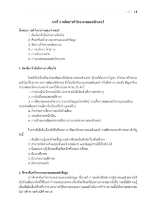 | 8ห น ้ า
บทที่ 2 หลักการทาโครงงานคอมพิวเตอร์
ขั้นตอนการทาโครงงานคอมพิวเตอร์
1. คัดเลือกหัวข้อโครงงานที่สนใจ
2. ศึกษาค้นคว้าจากเอกสารและแหล่งข้อมูล
3. จัดทา เค้าโครงของโครงงาน
4. การลงมือทา โครงงาน
5. การเขียนรายงาน
6. การนาเสนอและแสดงโครงงาน
1. คัดเลือกหัวข้อโครงงานที่สนใจ
โดยทั่วไปเรื่องที่จะนามาพัฒนาเป็นโครงงานคอมพิวเตอร์ มักจะได้มาจากปัญหา คาถาม หรือความ
สนใจในเรื่องต่างๆ จากการสังเกตสิ่งต่างๆ ที่เกี่ยวข้องกับระบบคอมพิวเตอร์ หรือสิ่งต่างๆ รอบตัว ปัญหาที่จะ
นามาพัฒนาโครงงานคอมพิวเตอร์ได้จากแหล่งต่างๆ กัน ดังนี้
1. การอ่านค้นคว้าจากหนังสือ เอกสาร หนังสือพิมพ์ หรือวารสารต่างๆ
2. การไปเยี่ยมชมสถานที่ต่างๆ
3. การฟังบรรยายทางวิชาการ รายการวิทยุและโทรทัศน ์ รวมทั้งการสนทนาอภิปรายแลกเปลี่ยน
ความคิดเห็นระหว่างเพื่อนนักเรียนหรือกับบุคคลอื่นๆ
4. กิจกรรมการเรียนการสอนในโรงเรียน
5. งานอดิเรกของนักเรียน
6. การเข้าชมงานนิทรรศการหรืองานประกวดโครงงานคอมพิวเตอร์
ในการตัดสินใจเลือกหัวข้อที่จะนา มาพัฒนาโครงงานคอมพิวเตอร์ ควรพิจารณาองค์ประกอบสาคัญ
ดังนี้
1. ต้องมีความรู้และทักษะพื้นฐานอย่างเพียงพอในหัวข้อเรื่องที่จะศึกษา
2. สามารถจัดหาเครื่องคอมพิวเตอร์ ซอฟต์แวร์ และวัสดุอุปกรณ์ที่เกี่ยวข้องได้
3. มีแหล่งความรู้เพียงพอที่จะค้นคว้าหรือขอคา ปรึกษา
4. มีเวลาเพียงพอ
5. มีงบประมาณเพียงพอ
6. มีความปลอดภัย
2. ศึกษาค้นคว้าจากเอกสารและแหล่งข้อมูล
การศึกษาค้นคว้าจากเอกสารและแหล่งข้อมูล ซึ่งรวมถึงการขอคาปรึกษาจากผู้ทรงคุณวุฒิจะช่วยให้
นักเรียนได้แนวคิดที่ใช้ในการกาหนดขอบเขตของเรื่องที่จะศึกษาได้เฉพาะเจาะจงมากยิ่งขึ้น รวมทั้งได้ความรู้
เพิ่มเติมในเรื่องที่จะศึกษาจนสามารถใช้ออกแบบและวางแผนดาเนินการทาโครงงานนั้นได้อย่างเหมาะสม
ในการศึกษาจะต้องได้คาตอบว่า
 