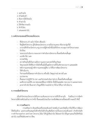 | 9ห น ้ า
1. จะทาอะไร
2. ทาไมต้องทา
3. ต้องการให้เกิดอะไร
4. ทาอย่างไร
5. ใช้ทรัพยากรอะไร
6. ทากับใคร
7. เสนอผลอย่างไร
3. องค์ประกอบของเค้าโครงของโครงงาน
หัวข้อ/รายงาน รายละเอียดที่ต้องระบุ
- ชื่อโครงงาน ทา อะไร กับใคร เพื่ออะไร
- ชื่อผู้จัดทาโครงงาน ผู้รับผิดชอบโครงงาน อาจเป็นรายบุคคล หรือรายกลุ่มก็ได้
- อาจารย์ที่ปรึกษาโครงงาน ครู-อาจารย์ผู้ทาหน้าที่เป็นที่ปรึกษา ควบคุมการทาโครงงานของ
นักเรียน
- ระยะเวลาดาเนินงาน ระยะเวลาการดาเนินงานโครงงาน ตั้งแต่เริ่มต้นจนสิ้นสุด
- แนวคิด ที่มา และ
- ความสาคัญ
- สภาพปัจจุบันที่เป็นความต้องการและความคาดหวังที่จะเกิดผล
- วัตถุประสงค์ สิ่งที่ต้องการให้เกิดขึ้นเมื่อสิ้นสุดโครงงานทั้งในเชิงกระบวนการ และผลผลิต
- หลักการและทฤษฎี หลักการและทฤษฎีที่นา มาใช้ในการพัฒนาโครงงาน
- วิธีดาเนินงาน
- กิจกรรมหรือขั้นตอนการดาเนินงาน เครื่องมือ วัสดุอุปกรณ์ สถานที่ และ
- งบประมาณ
- ขั้นตอนการปฏิบัติ วัน เวลา และกิจกรรมดาเนินการต่างๆ ตั้งแต่เริ่มต้นจนสิ้นสุด
- ผลที่คาดว่าจะได้รับ สภาพของผลที่ต้องการให้เกิด ทั้งที่เป็นผลผลิต กระบวนการ และผลกระทบ
- เอกสารอ้างอิง ซื่อเอกสาร ข้อมูลที่ได้จากแหล่งต่างๆ ที่นามาใช้ในการดาเนินงาน
4. การลงมือทาโครงงาน
เมื่อเค้าโครงของโครงงานได้รับความเห็นชอบจากอาจารย์ที่ปรึกษาแล้ว ก็เสมือนว่าการจัดทา
โครงงานได้ผ่านพ้นไปแล้วมากกว่าครึ่ง ขั้นตอนต่อไปจะเป็นการลงมือพัฒนาตามขั้นตอนที่วางแผนไว้ ดังนี้
4.1 การเตรียมการ
การเตรียมการ ต้องเตรียมเครื่องคอมพิวเตอร์ ซอฟต์แวร์ และวัสดุอื่นๆ ที่จะใช้ในการพัฒนา
ให้พร้อมด้วย และควรเตรียมสมุดบันทึกหรือบันทึกเป็นแฟ้มข้อความไว้ในระบบคอมพิวเตอร์ สาหรับบันทึก
การทากิจกรรมต่างๆ ระหว่างทา โครงงาน ได้แก่ ได้ปฏิบัติอย่างไร ได้ผลอย่างไร มีปัญหาและแก้ไขได้หรือไม่
อย่างไร รวมทั้งข้อสังเกตต่างๆ ที่พบ
 