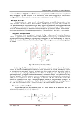 Neural Control of Voltage for a Synchronous

neural network developed [3]. The basic function of the neocognitron is to act like a network of recognition of
models for images. The main advantage of the neocognitron is the ability to correctly not ec ognize single
learning models if not also models with partial movement, rotation and another type of distortion.

2. THE NEOCOGNITRON
         The neocognitron is a neural network with parallel hierarchy designed for the recognition of hand
written characters [3-5]. These network this inspired one in the biological visual pattern of Hubel and Wiesel.
They acquire the ability to recognize robust visual models through the learning.The neocognitron carries out an
extraction process of characteristic by means of successive filtrates of the entrance image with layers connected
in cascade. Each layer extracts the appropriate characteristics from the exit of another previous one and it forms a
compressed representation of those extracted characteristics. The classification is achieved by a firm extraction.

2.1 The structure of the neocognitron
         The structure of the neocognitron is shown in the Fig. 1 and emerges of a hierarchy of extracting
features. An appropriate stage of the neocognitron is believed for each hierarchy stage to extract features. The
network however contains an additional stage, labeled as stage 0 that is not used, in contrast with the stages but
high, for the extraction of features. The total number of stages of the neocognitron depends on the complexity of
the problem.




                                        Fig. 1 The structure of the neocognitron.

         In the stage 0 of the neocognitron alone the presented pattern is retained, also the alone stage 0
contains the input layer and it is proposed to retain the pattern presented to the network. In the highest stages in
the neocognitron the extraction of features is developed. The highest stages consist of two types of layers: the
S-layer composed by S-cells proposed for the extraction of features. The C-layer composed by C-cells, proposed
to assure a tolerance of changes of the features extracted in the S-layer previous. The cells denote the basic
element of operation. The cell is an element or neuron that it processes input values according to a certain rule
and it produces output values. There are three types of elementary cells that differ for their function: The
receptor cell is the simplest type of cell. Their function is alone to retain the presented models, the S-cell is the
most important type in the neocognitron and they has the function of extracting features of the input layer and
the C-cells whose function is to assure a tolerance of change in the features extracted by the S-cells.

2.2 Mathematical description of a S-cell.
        The function of a S-cell is to extract a feature of a certain position in the input layer. And their
mathematical description is shown in the equation (1).


                                                     K cl 1
                                                                                                 
                                                 1    al (v, k , K )  ucl 1 (n  v, K )    
                           usl ( n, k )  rl                                                1
                                                      k 1 vAl
                                                                                                     (1)
                                                                  r
                                                              1  l  bl ( k )  uvl ( n)        
                                                                1  rl                          
                                                                                                
                                                             Where:


www.theijes.com                                        The IJES                                            Page 2
 