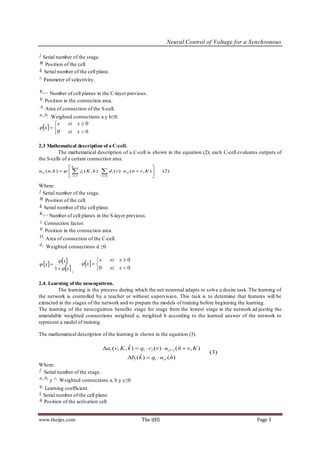 Neural Control of Voltage for a Synchronous

l Serial number of the stage.
n Position of the cell.
k Serial number of the cell plane.
rl Parameter of selectivity.

K cl 1 Number of cell planes in the C-layer previous.
v    Position in the connection area.
Al Area of connection of the S-cell.
al , bl Weighted connections a y b≥0.

            x     si x  0
 x  
            0     si x  0

2.3 Mathematical description of a C-cell.
          The mathematical description of a C-cell is shown in the equation (2); each C-cell evaluates outputs of
the S-cells of a certain connection area.
                 Kcl 1                                         
ucl (n, k )     jl ( K , k )   d l (v )  u sl (n  v, K )        (2)
                 k 1             vDl                          

Where:
l Serial number of the stage.
n Position of the cell.
k Serial number of the cell plane.
K sl 1 Number of cell planes in the S-layer previous.
jl   Connection factor.
v    Position in the connection area.
Dl
     Area of connection of the C-cell.
dl
     Weighted connections d ≥0.

               x              x
                           x  
                                         si x  0
 x 
            1   x ,          0      si x  0

2.4. Learning of the neocognitron.
         The learning is the process during which the net neuronal adapts to solve a desire task. The learning of
the network is controlled by a teacher or without supervisio n. This task is to determine that features will be
extracted in the stages of the network and to prepare the models of training before beginning the learning.
The learning of the neocognitron benefits stage for stage from the lowest stage in the network ad justing the
amendable weighted connections weighted a, weighted b according to the learned answer of the network to
represent a model of training.

The mathematical description of the learning is shown in the equation (3).

                                                  ˆ
                                      al (v, K , k )  ql  cl (v)  ucl 1 (n  v, K )
                                                                              ˆ
                                                                                              (3)
                                                        ˆ
                                                  b (k )  q  u (n)    ˆ
                                                      l              l   vl
Where:
l Serial number of the stage.
al , bl
          y cl Weighted connections a, b y c≥0.
ql
   Learning coefficient.
ˆ
k Serial number of the cell plane.
ˆ
n Position of the activation cell.



www.theijes.com                                           The IJES                                             Page 3
 