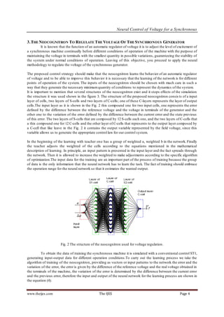 Neural Control of Voltage for a Synchronous


3. THE NEOCOGNITRON TO REGULATE THE VOLTAGE OF THE SYNCHRONOUS GENERATOR
         It is known that the function of an automatic regulator of voltage it is to adjust the level of excitement of
a synchronous machine continually before different conditions of operation of the machine with the purpose of
maintaining the voltage in terminals with the smallest quantity in possible variations, guaranteeing the stability of
the system under normal conditions of operation. Leaving of this objective, you proceed to apply the neural
methodology to regulate the voltage of the synchronous generator.

The proposed control strategy should make that the neocognitron learns the behavior of an automatic regulator
of voltage and to be able to improve this behavior it is necessary that the learning of the network is for different
points of operation of the system. The inputs of the neocognitron should be chosen with much care in such a
way that they generate the necessary minimum quantity of conditions to represent the dynamics of the system.
It is important to mention that several structures of the neocognitron exist and it stops effects of the simulation
the structure it was used shown in the figure 3. The structure of the proposed neocognitron consis ts of a input
layer of cells, two layers of S-cells and two layers of C-cells; one of these C-layers represents the layer of output
cells.The input layer as it is shown in the Fig. 2 this compound one for two input cells, one represents the error
defined by the difference between the reference voltage and the voltage in terminals of the generator and the
other one to the variation of the error defined by the difference between the current error and the state previous
of this error. The two layers of S-cells that are composed by 12 S-cells each one, and the two layers of C-cells that
a this compound one for 12 C-cells and the other layer of C-cells that represents to the output layer composed by
a C-cell that like leave in the Fig. 2 it contains the output variable represented by the field voltage, since this
variable allows us to generate the appropriate control law for our control system.

In the beginning of the learning with teacher one has a group of weighted a, weighted b in the network. Finally
the teacher adjusts the weighted of the cells according to the equations mentioned in the mathematical
description of learning. In principle, an input pattern is presented in the input layer and the fact spreads through
the network. Then it is allowed to increase the weighted to make adjustments according to the specific algorithm
of optimization.The input data for the training are an important part of the process of training because the group
of data is the only information that the neural network has to learn the task. The fact of training should embrace
the operation range for the neural network so that it estimates the wanted output.




                       Fig. 2 The structure of the neocognitron used for voltage regulation.

         To obtain the data of training the synchronous machine it is simulated with a conventional control ST1,
generating input-output data for different operation conditions.To carry out the learning process we take the
algorithm of training of the neocognitron, providing as vectors or input patterns to the network the error and the
variation of the error, the error is given by the difference of the reference voltage and the real voltage obtained in
the terminals of the machine, the variation of the error is determined by the difference between the current error
and the previous error, therefore the input and output of the neural network for the learning process are shown in
the equation (4).


www.theijes.com                                   The IJES                                                Page 4
 