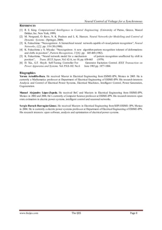 Neural Control of Voltage for a Synchronous
REFERENCES
[1] R. E. King. Computational Intelligence in Control Engineering. (University of Patras, Greece, Marcel
    Dekker, Inc. New York, 1999).
[2] M. Norgaard, O. Ravn, N. K. Poulsen and L. K. Hansen. Neural Networks for Modelling and Control of
    Dynamic Systems. (Springer, 2000).
[3] K. Fukushima: “Neocognitron: A hierarchical neural network capable of visual pattern recognition”, Neural
    Networks, 1[2], pp. 119-130 (1988).
[4] K. Fukushima y S. Miyake: “Neocognitron: A new algorithm pattern recognition tolerant of deformations
    and shifts in position”, Pattern Recognition, 15[6], pp. 445-469 (1982).
[5] K. Fukushima, “Neural network model for a mechanism             of pattern recognition unaffected by shift in
    position”,     Trans. IECE Japan, Vol. 62-A, no 10, pp. 658-665    (1979).
[6] D. Xia., G.T. Heydt. Self-Tuning Controller For          Generator Excitation Control. IEEE Transaction on
    Power Apparatus and Systems. Vol. PAS-102. No.6        June 1983 pp. 1877-1884.

Biographies
Yoram Astudillo-Baza. He received Master in Electrical Engineering from ESIME-IPN, Mexico in 2005. He is
currently a Mathematics professor at Department of Electrical Engineering of ESIME-IPN. His research interests
Analysis and Control of Electrical Power Systems, Electrical Machines, Intelligen t Control, Power Generation,
Cogeneration.

Manuel Alejandro López-Zepeda. He received BsC and Masters in Electrical Engineering from ESIME-IPN,
Mexico in 2002 and 2006. He’s currently a Computer Science professor at ESIME-IPN. His research interests span
state estimation in electric power systems, intelligent control and neuronal networks.

Sergio Baruch Barragán-Gómez. He received Masters in Electrical Engineering from SEPI-ESIME- IPN, Mexico
in 2004. He is currently a electric power systems professor at Department of Electrical Engineering of ESIME-IPN.
His research interests: open software, analysis and optimization of electrical power systems.




www.theijes.com                                The IJES                                              Page 8
 