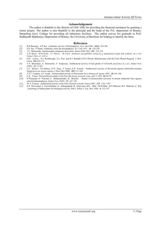 Antimicrobial Activity Of Ferns
www.iosrjournals.org 3 | Page
Acknowledgement
The author is thankful to the director of UGC (ER) for providing the financial assistance by granting a
minor project. The author is also thankful to the principal and the head of the P.G. department of Botany,
Darjeeling Govt. College for providing all laboratory facilities. The author convey his gratitude to Prof.
Radhanath Mukherjee, Department of Botany, the University of Burdwan for helping to identify the ferns
References
[1] R.D Banerjee , S.P Sen ,Antibiotic activity of Pteridophytes. Ecol. Bot1980., 34(3): 284-298.
[2] S.P Sen , P Nandi :Antibiotics from the pteridophytes. Sci. Cult 1951., 16: 328-329.
[3] J.C Maruzzella :Antimicrobial substances from ferns. Nature2005,1961.,191: 518-519.
[4] A.W Bauer , M.M Kirby , J.C Sherris , M Truck Antibiotic susceptibility testing by a standardized single disk method. Am J Clin
Pathol 1966; 45: 493-6.
[5] O.H Lowry,., N.J. Rosebrough, A.L. Farr, and R.J. Randall (1951) Protein Measurement with the Folin Phenol Reagent. J. Biol.
Chem. 193:265-275
[6] V.S Manickam ,A Benniamin ,V Irudayaraj Antibacterial activity of leaf glands of Christells parasitica (L.) Lev, Indian Fern
J2002., 22: 87-88
[7] L.E Alcaraz , S.E Blanco ,O.N Puig , F Tomas ,F.H Ferretti : Antibacterial activity of flavonoids against methicillin-resistant
Staphylococcus aureus strains. J Theor Biol 2000., 205:231-240.
[8] T.P.T Cushnie ,A.J Lamb : Antimicrobial activity of flavonoids. Int J Antimicrob Agents 2005., 26:343-356.
[9] U.K Yusuf : Flavonoid Glycosides in the Fern Blechnum orientale Linn. AmF J 1994., 84:69-70.
[10] D Natarajan ,G Perumal ,C Mohanasundari ,K Moorthy , Studies of antimicrobial activities of certain medicinal ferns against
selected dermatophytes, Indian Fern J2005., 22: 191-195.
[11] W.A Creasey ,Antitumoral activity of the fern Cibotium schiedei Nature1969., 222: 1281-1282
[12] S.N Davvamani ,J Gowrishankar ,G Anbuganpathi ,K Srinivasan ,M.L Dhar , M.M Dhar , B.N Dhawan ,B.N Mehrotra ,C Roy
, Screening of Indian plants for biological activity, Part I. Indian J. Exp. Biol 1968., 6: 232-247.
 