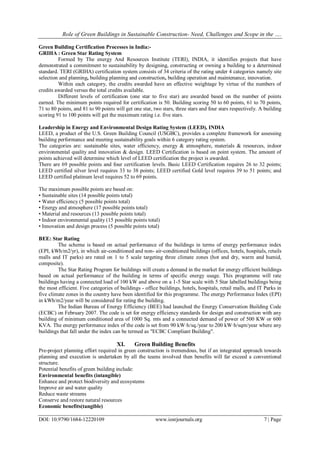 Role of Green Buildings in Sustainable Construction- Need, Challenges and Scope in the ….
DOI: 10.9790/1684-12220109 www.iosrjournals.org 7 | Page
Green Building Certification Processes in India:-
GRIHA : Green Star Rating System
Formed by The energy And Resources Institute (TERI), INDIA, it identifies projects that have
demonstrated a commitment to sustainability by designing, constructing or owning a building to a determined
standard. TERI (GRIHA) certification system consists of 34 criteria of the rating under 4 categories namely site
selection and planning, building planning and construction, building operation and maintenance, innovation.
Within each category, the credits awarded have an effective weightage by virtue of the numbers of
credits awarded versus the total credits available.
Different levels of certification (one star to five star) are awarded based on the number of points
earned. The minimum points required for certification is 50. Building scoring 50 to 60 points, 61 to 70 points,
71 to 80 points, and 81 to 90 points will get one star, two stars, three stars and four stars respectively. A building
scoring 91 to 100 points will get the maximum rating i.e. five stars.
Leadership in Energy and Environmental Design Rating System (LEED), INDIA
LEED, a product of the U.S. Green Building Council (USGBC), provides a complete framework for assessing
building performance and meeting sustainability goals within 6 category rating system.
The categories are: sustainable sites, water efficiency, energy & atmosphere, materials & resources, indoor
environmental quality and innovation & design. LEED Certification is based on point system. The amount of
points achieved will determine which level of LEED certification the project is awarded.
There are 69 possible points and four certification levels. Basic LEED Certification requires 26 to 32 points;
LEED certified silver level requires 33 to 38 points; LEED certified Gold level requires 39 to 51 points; and
LEED certified platinum level requires 52 to 69 points.
The maximum possible points are based on:
• Sustainable sites (14 possible points total)
• Water efficiency (5 possible points total)
• Energy and atmosphere (17 possible points total)
• Material and resources (13 possible points total)
• Indoor environmental quality (15 possible points total)
• Innovation and design process (5 possible points total)
BEE: Star Rating
The scheme is based on actual performance of the buildings in terms of energy performance index
(EPI, kWh/m2/yr), in which air-conditioned and non- air-conditioned buildings (offices, hotels, hospitals, retails
malls and IT parks) are rated on 1 to 5 scale targeting three climate zones (hot and dry, warm and humid,
composite).
The Star Rating Program for buildings will create a demand in the market for energy efficient buildings
based on actual performance of the building in terms of specific energy usage. This programme will rate
buildings having a connected load of 100 kW and above on a 1-5 Star scale with 5 Star labelled buildings being
the most efficient. Five categories of buildings - office buildings, hotels, hospitals, retail malls, and IT Parks in
five climate zones in the country have been identified for this programme. The energy Performance Index (EPI)
in kWh/m2/year will be considered for rating the building.
The Indian Bureau of Energy Efficiency (BEE) had launched the Energy Conservation Building Code
(ECBC) on February 2007. The code is set for energy efficiency standards for design and construction with any
building of minimum conditioned area of 1000 Sq. mts and a connected demand of power of 500 KW or 600
KVA. The energy performance index of the code is set from 90 kW·h/sq./year to 200 kW·h/sqm/year where any
buildings that fall under the index can be termed as "ECBC Compliant Building".
XI. Green Building Benefits
Pre-project planning effort required in green construction is tremendous, but if an integrated approach towards
planning and execution is undertaken by all the teams involved then benefits will far exceed a conventional
structure.
Potential benefits of green building include:
Environmental benefits (intangible)
Enhance and protect biodiversity and ecosystems
Improve air and water quality
Reduce waste streams
Conserve and restore natural resources
Economic benefits(tangible)
 