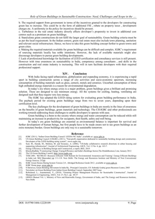Role of Green Buildings in Sustainable Construction- Need, Challenges and Scope in the ….
DOI: 10.9790/1684-12220109 www.iosrjournals.org 9 | Page
b. The required support from government in terms of the incentives granted to the developers for constructing
green has to increase. This could be in the form of additional FSI , rebate on property taxes , development
charges etc. A uniformity in the policy for incentives should be present.
c. Turbulence in the real estate industry directly affects developer‘s propensity to invest in additional cost
centres such as a premium on green buildings.
d. Stand-alone green constructions do not fulfil the larger goal of sustainability. Green building criteria must be
as per the local requirement. In the Indian context, green real estate must also include town planning, sanitation
and relevant social infrastructure. Hence, we have to take this green building concept further to green towns and
green cities.
e. Making the required materials available for green buildings can be difficult and complex. IGBC‘s requirement
of sourcing materials locally has noble intentions. However, the lack of available materials might also
discourage developers to pursue green building developments.
f. Lack of professional knowledge for facilitation of LEED certification and consultancy services is still present.
However with time awareness on sustainability in India, competency among consultants , and skills in the
construction and real estate industry is increasing. This will in turn facilitate developers with their required
professional support.
XIV. Conclusion
With India facing rapid urbanization, globalization and expanding economy, it is experiencing a rapid
spurt in building construction across a range of city activities and socio-economic spectrum, increasing
consumption of building materials such as glass, cement, metals and ceramics. Uncurbed consumption of these
high embodied energy materials is a reason for environmental degradation.
In today‘s era where energy crisis is a major problem, green buildings gives a brilliant and promising
solution. These are designed to use minimum energy. All the systems for cooling, heating, ventilating are
designed such that they require very less energy.
The IGBC has adopted the LEED rating system for evaluating green building performance in India.
The payback period for existing green buildings range from two to seven years, depending upon their
certification level.
The key challenges for the development of green buildings in India are mostly in the lines of awareness
on the benefits of green buildings, green materials and technology. The CII-IGBC and other professionals are
working towards addressing these challenges to enable developers to operate with ease.
Green building is a boon to the society where energy and water consumption can be reduced while still
maintaining an increase in productivity for occupants, their health, safety and well being.
In today‘s era green buildings are essential as environmental balance is important for survival and
further development of human beings, but first people have to be made aware not to see green buildings as an
extra monetary burden. Green buildings are only way to a sustainable tomorrow.
Reference
[1]. IGBC (2011), ―Indian Green Building Council: LEEDw-NC India‖, available at: www.igbc.in
[2]. US Green Building Council (USGBC), (2011), ―Non-profit organization dedicated to sustainable building design and construction.
Developers of the LEED building rating system‖, www.usgbc.org
[3]. Syal, M., Hastak, M., Mullens, M. and Sweaney, A. (2006), ―US-India collaborative research directions in urban housing and
supporting infrastructure‖, Journal of Architectural Engineering, ASCE, Vol. 12 No. 4, pp. 163-7.
[4]. Energy Efficiency in Building Design and Construction, a report, BEE, 2010
[5]. Khosla,Radhika "Constructing Change: EnergyEfficiency and India's Buildings Sector,The HinduBusiness Line, January 2012
[6]. The US Green Building Council, http://www.usgbc.org
[7]. TERI 2001. ‗RETREAT: Resource Efficient TERI Retreat for Environmental Awareness and Training‘ Energy Efficient Buildings
in India (ed. Mili Majumdar) pp 111-118. New Delhi: The Energy and Resources Institute and Ministry of Non Conventional
Energy Sources; 252pp.
[8]. IGBC Green Homes Rating System Version 2.0 , Abridged Reference Guide 2012 , available at www.igbc.in
[9]. IGBC Home page, www.igbc.in
[10]. S Shrinivas, Green Building Movement In India By, Principal Counselor, CII -Sohrabji Godrej green Business Centre, 2005
[11]. Newsletter on Green Building From Indian Green Building Council, September 2007 Issue
[12]. Robichaud, L., Anantatmula, V., (2010). ―Greening Project Management Practices for Sustainable Construction‖, Journal of
Management in Engineering, ASCE, Vol. 27, No.1, pp. 48-57
[13]. GRIHA Manual Vol. 1, Ministry of New and Renewable Energy, Government of India, and The Energy and Resources Institute,
New Delhi
 