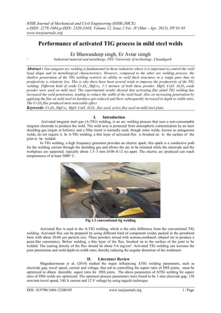 IOSR Journal of Mechanical and Civil Engineering (IOSR-JMCE)
e-ISSN: 2278-1684,p-ISSN: 2320-334X, Volume 12, Issue 2 Ver. IV (Mar - Apr. 2015), PP 01-05
www.iosrjournals.org
DOI: 10.9790/1684-12240105 www.iosrjournals.org 1 | Page
Performance of activated TIG process in mild steel welds
Er Bhawandeep singh, Er Avtar simgh
 Industrial material and metallurgy, PEC University of technology, Chandigarh
Abstract : Gas tungsten arc welding is fundamental in those industries where it is important to control the weld
bead shape and its metallurgical characteristics. However, compared to the other arc welding process, the
shallow penetration of the TIG welding restricts its ability to weld thick structures in a single pass thus its
productivity is relativity low. This is why there have been several trials to improve the productivity of the TIG
welding. Different kind of oxide Cr2O3 ,MgCo3, 1:1 mixture of both these powder, MgO, CaO, Al2O3 oxide
powder were used on mild steel. The experimental results showed that activating flux aided TIG welding has
increased the weld penetration, tending to reduce the width of the weld bead .Also on increasing penetration by
applying the flux on mild steel its hardness get reduced and there subsequently increased in depth to width ratio.
The Cr2O3 flux produced most noticeable effect
Keywords- Cr2O3 ,MgCo3, MgO, CaO, Al2O3 flux used, active flux used on mild steel plate.
I. Introduction
Activated tungsten inert gas (A-TIG) welding, is an arc welding process that uses a non-consumable
tungsten electrode to produce the weld. The weld area is protected from atmospheric contamination by an inert
shielding gas (argon or helium), and a filler metal is normally used, though some welds, known as autogenous
welds, do not require it. In A-TIG welding, a thin layer of activated flux is brushed on to the surface of the
joint to be welded.
In TIG welding, a high frequency generator provides an electric spark; this spark is a conductive path
for the welding current through the shielding gas and allows the arc to be initiated while the electrode and the
workpiece are separated, typically about 1.5–3 mm (0.06–0.12 in) apart. The electric arc produced can reach
temperatures of at least 5000° C.
Fig 1.1 conventional tig welding
Activated flux is used in the A-TIG welding, which is the only difference from the conventional TIG
welding. Activated flux can be prepared by using different kind of component oxides packed in the powdered
form with about 30-60 µm particle size. These powders mixed with acetone,methanol, ethanol etc to produce a
paint-like consistency. Before welding, a thin layer of the flux, brushed on to the surface of the joint to be
welded. The coating density of the flux should be about 5-6 mg/cm². Activated TIG welding can increase the
joint penetration and weld depth-to-width ratio, thereby reducing the angular distortion of the weldment.
II. Literature Review
Magudeeswaran et al; (2014) studied the major influencing ATIG welding parameters, such as
electrode gap, travel speed, current and voltage, that aid in controlling the aspect ratio of DSS joints, must be
optimized to obtain desirable aspect ratio for DSS joints. The above parameters of ATIG welding for aspect
ratio of DSS welds are optimized. The optimum process parameters were found to be 1 mm electrode gap, 130
mm/min travel speed, 140 A current and 12 V voltage by using taguchi technique
 