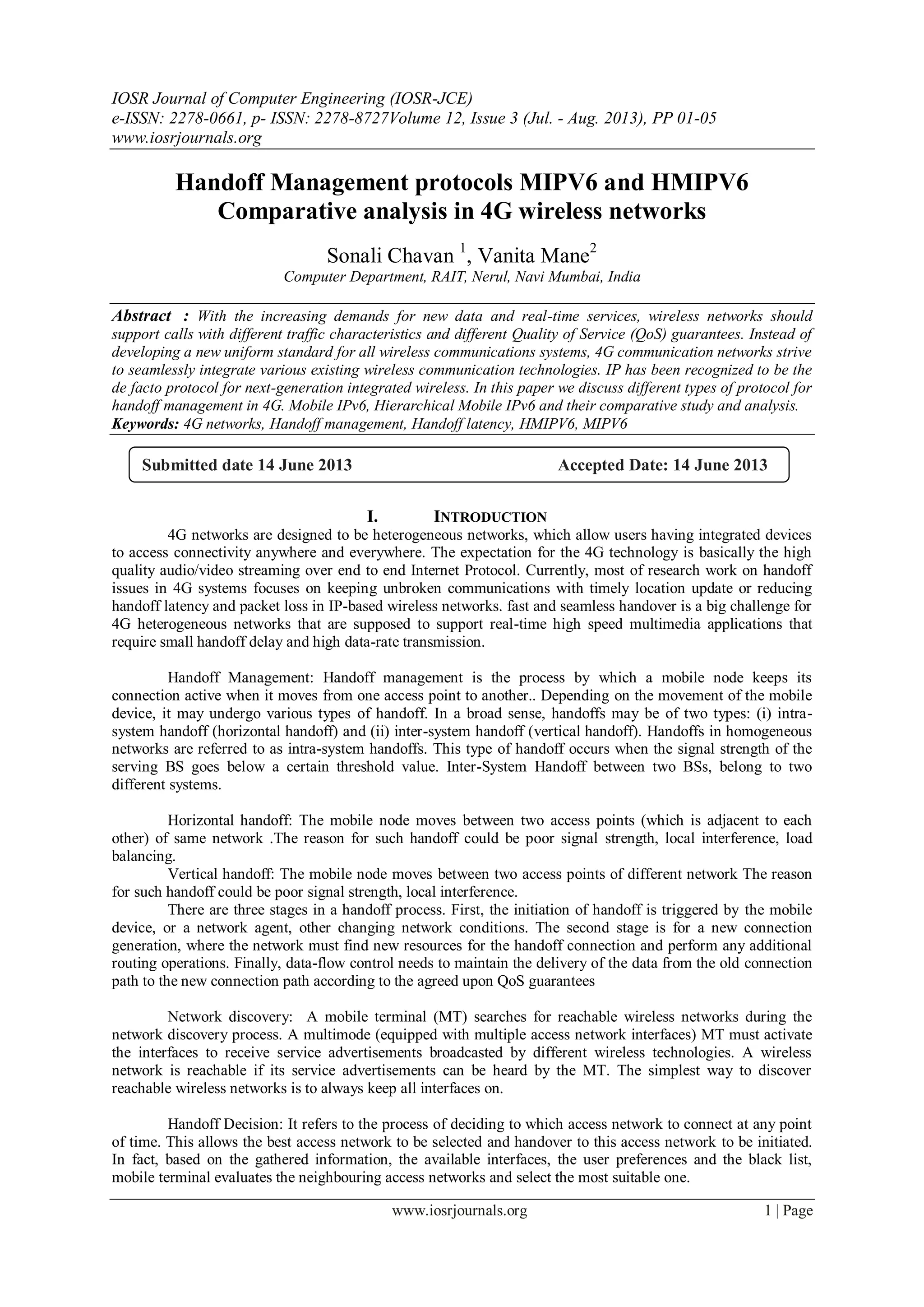 IOSR Journal of Computer Engineering (IOSR-JCE)
e-ISSN: 2278-0661, p- ISSN: 2278-8727Volume 12, Issue 3 (Jul. - Aug. 2013), PP 01-05
www.iosrjournals.org
www.iosrjournals.org 1 | Page
Handoff Management protocols MIPV6 and HMIPV6
Comparative analysis in 4G wireless networks
Sonali Chavan 1
, Vanita Mane2
Computer Department, RAIT, Nerul, Navi Mumbai, India
Abstract : With the increasing demands for new data and real-time services, wireless networks should
support calls with different traffic characteristics and different Quality of Service (QoS) guarantees. Instead of
developing a new uniform standard for all wireless communications systems, 4G communication networks strive
to seamlessly integrate various existing wireless communication technologies. IP has been recognized to be the
de facto protocol for next-generation integrated wireless. In this paper we discuss different types of protocol for
handoff management in 4G. Mobile IPv6, Hierarchical Mobile IPv6 and their comparative study and analysis.
Keywords: 4G networks, Handoff management, Handoff latency, HMIPV6, MIPV6
I. INTRODUCTION
4G networks are designed to be heterogeneous networks, which allow users having integrated devices
to access connectivity anywhere and everywhere. The expectation for the 4G technology is basically the high
quality audio/video streaming over end to end Internet Protocol. Currently, most of research work on handoff
issues in 4G systems focuses on keeping unbroken communications with timely location update or reducing
handoff latency and packet loss in IP-based wireless networks. fast and seamless handover is a big challenge for
4G heterogeneous networks that are supposed to support real-time high speed multimedia applications that
require small handoff delay and high data-rate transmission.
Handoff Management: Handoff management is the process by which a mobile node keeps its
connection active when it moves from one access point to another.. Depending on the movement of the mobile
device, it may undergo various types of handoff. In a broad sense, handoffs may be of two types: (i) intra-
system handoff (horizontal handoff) and (ii) inter-system handoff (vertical handoff). Handoffs in homogeneous
networks are referred to as intra-system handoffs. This type of handoff occurs when the signal strength of the
serving BS goes below a certain threshold value. Inter-System Handoff between two BSs, belong to two
different systems.
Horizontal handoff: The mobile node moves between two access points (which is adjacent to each
other) of same network .The reason for such handoff could be poor signal strength, local interference, load
balancing.
Vertical handoff: The mobile node moves between two access points of different network The reason
for such handoff could be poor signal strength, local interference.
There are three stages in a handoff process. First, the initiation of handoff is triggered by the mobile
device, or a network agent, other changing network conditions. The second stage is for a new connection
generation, where the network must find new resources for the handoff connection and perform any additional
routing operations. Finally, data-flow control needs to maintain the delivery of the data from the old connection
path to the new connection path according to the agreed upon QoS guarantees
Network discovery: A mobile terminal (MT) searches for reachable wireless networks during the
network discovery process. A multimode (equipped with multiple access network interfaces) MT must activate
the interfaces to receive service advertisements broadcasted by different wireless technologies. A wireless
network is reachable if its service advertisements can be heard by the MT. The simplest way to discover
reachable wireless networks is to always keep all interfaces on.
Handoff Decision: It refers to the process of deciding to which access network to connect at any point
of time. This allows the best access network to be selected and handover to this access network to be initiated.
In fact, based on the gathered information, the available interfaces, the user preferences and the black list,
mobile terminal evaluates the neighbouring access networks and select the most suitable one.
Submitted date 14 June 2013 Accepted Date: 14 June 2013
 