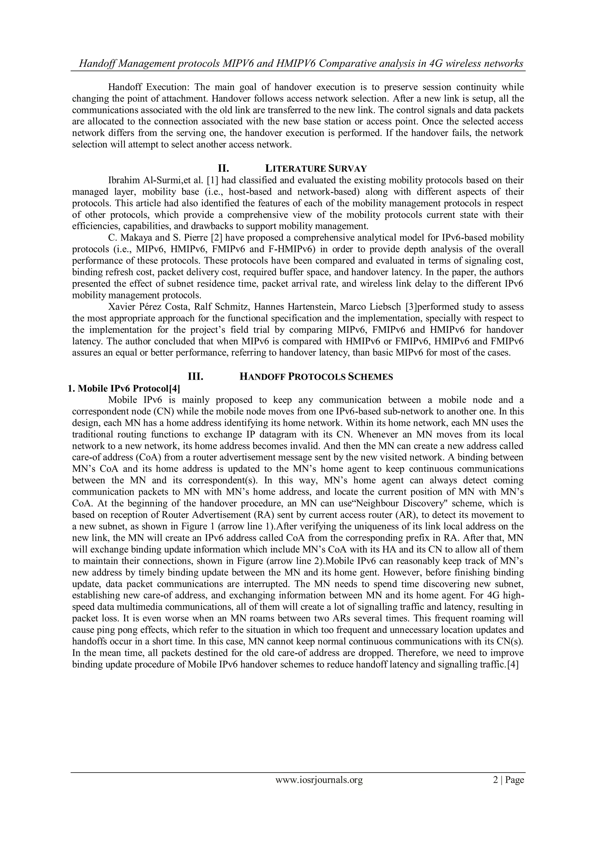 Handoff Management protocols MIPV6 and HMIPV6 Comparative analysis in 4G wireless networks
www.iosrjournals.org 2 | Page
Handoff Execution: The main goal of handover execution is to preserve session continuity while
changing the point of attachment. Handover follows access network selection. After a new link is setup, all the
communications associated with the old link are transferred to the new link. The control signals and data packets
are allocated to the connection associated with the new base station or access point. Once the selected access
network differs from the serving one, the handover execution is performed. If the handover fails, the network
selection will attempt to select another access network.
II. LITERATURE SURVAY
Ibrahim Al-Surmi,et al. [1] had classified and evaluated the existing mobility protocols based on their
managed layer, mobility base (i.e., host-based and network-based) along with different aspects of their
protocols. This article had also identified the features of each of the mobility management protocols in respect
of other protocols, which provide a comprehensive view of the mobility protocols current state with their
efficiencies, capabilities, and drawbacks to support mobility management.
C. Makaya and S. Pierre [2] have proposed a comprehensive analytical model for IPv6-based mobility
protocols (i.e., MIPv6, HMIPv6, FMIPv6 and F-HMIPv6) in order to provide depth analysis of the overall
performance of these protocols. These protocols have been compared and evaluated in terms of signaling cost,
binding refresh cost, packet delivery cost, required buffer space, and handover latency. In the paper, the authors
presented the effect of subnet residence time, packet arrival rate, and wireless link delay to the different IPv6
mobility management protocols.
Xavier Pérez Costa, Ralf Schmitz, Hannes Hartenstein, Marco Liebsch [3]performed study to assess
the most appropriate approach for the functional specification and the implementation, specially with respect to
the implementation for the project’s field trial by comparing MIPv6, FMIPv6 and HMIPv6 for handover
latency. The author concluded that when MIPv6 is compared with HMIPv6 or FMIPv6, HMIPv6 and FMIPv6
assures an equal or better performance, referring to handover latency, than basic MIPv6 for most of the cases.
III. HANDOFF PROTOCOLS SCHEMES
1. Mobile IPv6 Protocol[4]
Mobile IPv6 is mainly proposed to keep any communication between a mobile node and a
correspondent node (CN) while the mobile node moves from one IPv6-based sub-network to another one. In this
design, each MN has a home address identifying its home network. Within its home network, each MN uses the
traditional routing functions to exchange IP datagram with its CN. Whenever an MN moves from its local
network to a new network, its home address becomes invalid. And then the MN can create a new address called
care-of address (CoA) from a router advertisement message sent by the new visited network. A binding between
MN’s CoA and its home address is updated to the MN’s home agent to keep continuous communications
between the MN and its correspondent(s). In this way, MN’s home agent can always detect coming
communication packets to MN with MN’s home address, and locate the current position of MN with MN’s
CoA. At the beginning of the handover procedure, an MN can use“Neighbour Discovery" scheme, which is
based on reception of Router Advertisement (RA) sent by current access router (AR), to detect its movement to
a new subnet, as shown in Figure 1 (arrow line 1).After verifying the uniqueness of its link local address on the
new link, the MN will create an IPv6 address called CoA from the corresponding prefix in RA. After that, MN
will exchange binding update information which include MN’s CoA with its HA and its CN to allow all of them
to maintain their connections, shown in Figure (arrow line 2).Mobile IPv6 can reasonably keep track of MN’s
new address by timely binding update between the MN and its home gent. However, before finishing binding
update, data packet communications are interrupted. The MN needs to spend time discovering new subnet,
establishing new care-of address, and exchanging information between MN and its home agent. For 4G high-
speed data multimedia communications, all of them will create a lot of signalling traffic and latency, resulting in
packet loss. It is even worse when an MN roams between two ARs several times. This frequent roaming will
cause ping pong effects, which refer to the situation in which too frequent and unnecessary location updates and
handoffs occur in a short time. In this case, MN cannot keep normal continuous communications with its CN(s).
In the mean time, all packets destined for the old care-of address are dropped. Therefore, we need to improve
binding update procedure of Mobile IPv6 handover schemes to reduce handoff latency and signalling traffic.[4]
 