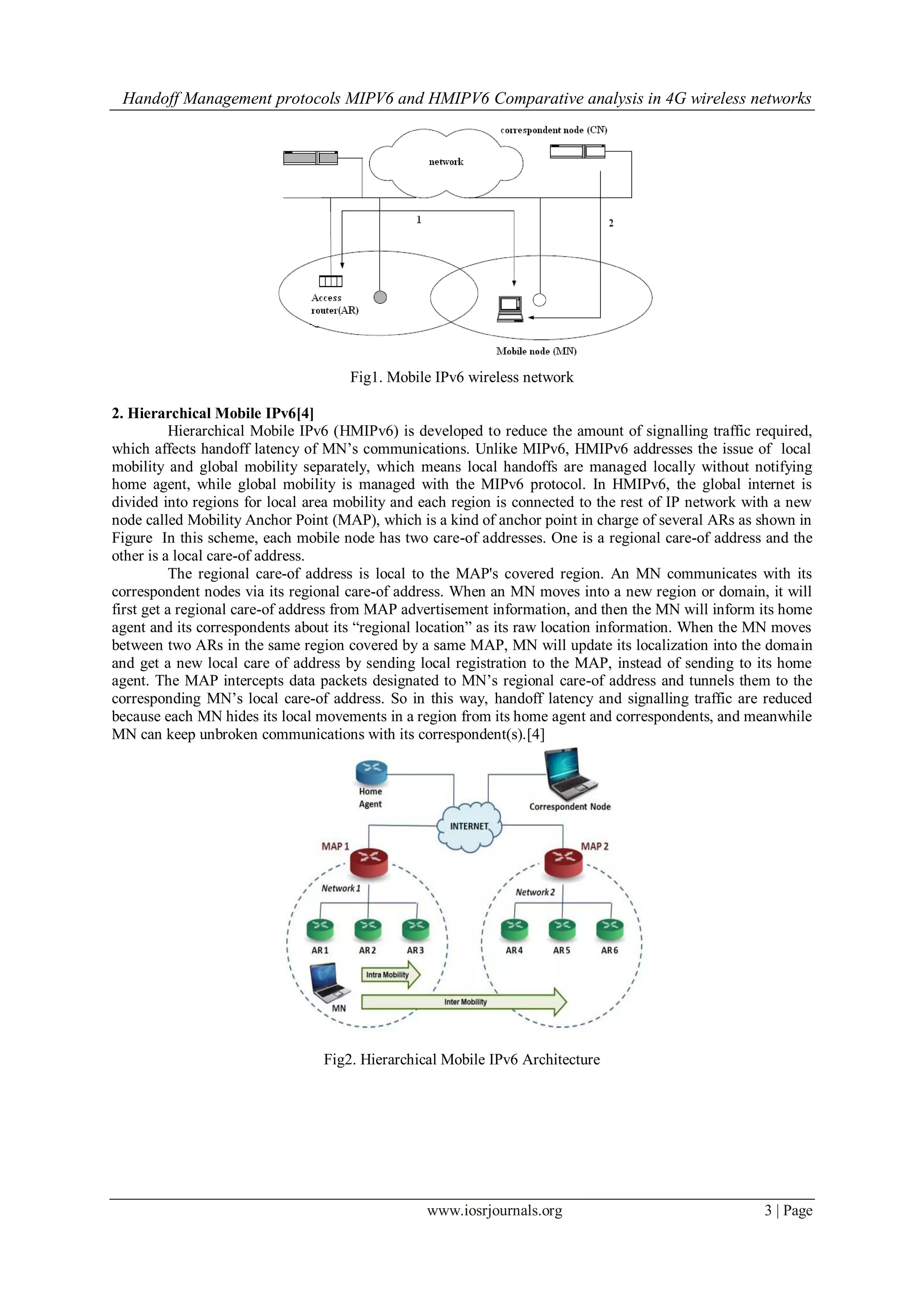 Handoff Management protocols MIPV6 and HMIPV6 Comparative analysis in 4G wireless networks
www.iosrjournals.org 3 | Page
Fig1. Mobile IPv6 wireless network
2. Hierarchical Mobile IPv6[4]
Hierarchical Mobile IPv6 (HMIPv6) is developed to reduce the amount of signalling traffic required,
which affects handoff latency of MN’s communications. Unlike MIPv6, HMIPv6 addresses the issue of local
mobility and global mobility separately, which means local handoffs are managed locally without notifying
home agent, while global mobility is managed with the MIPv6 protocol. In HMIPv6, the global internet is
divided into regions for local area mobility and each region is connected to the rest of IP network with a new
node called Mobility Anchor Point (MAP), which is a kind of anchor point in charge of several ARs as shown in
Figure In this scheme, each mobile node has two care-of addresses. One is a regional care-of address and the
other is a local care-of address.
The regional care-of address is local to the MAP's covered region. An MN communicates with its
correspondent nodes via its regional care-of address. When an MN moves into a new region or domain, it will
first get a regional care-of address from MAP advertisement information, and then the MN will inform its home
agent and its correspondents about its “regional location” as its raw location information. When the MN moves
between two ARs in the same region covered by a same MAP, MN will update its localization into the domain
and get a new local care of address by sending local registration to the MAP, instead of sending to its home
agent. The MAP intercepts data packets designated to MN’s regional care-of address and tunnels them to the
corresponding MN’s local care-of address. So in this way, handoff latency and signalling traffic are reduced
because each MN hides its local movements in a region from its home agent and correspondents, and meanwhile
MN can keep unbroken communications with its correspondent(s).[4]
Fig2. Hierarchical Mobile IPv6 Architecture
 