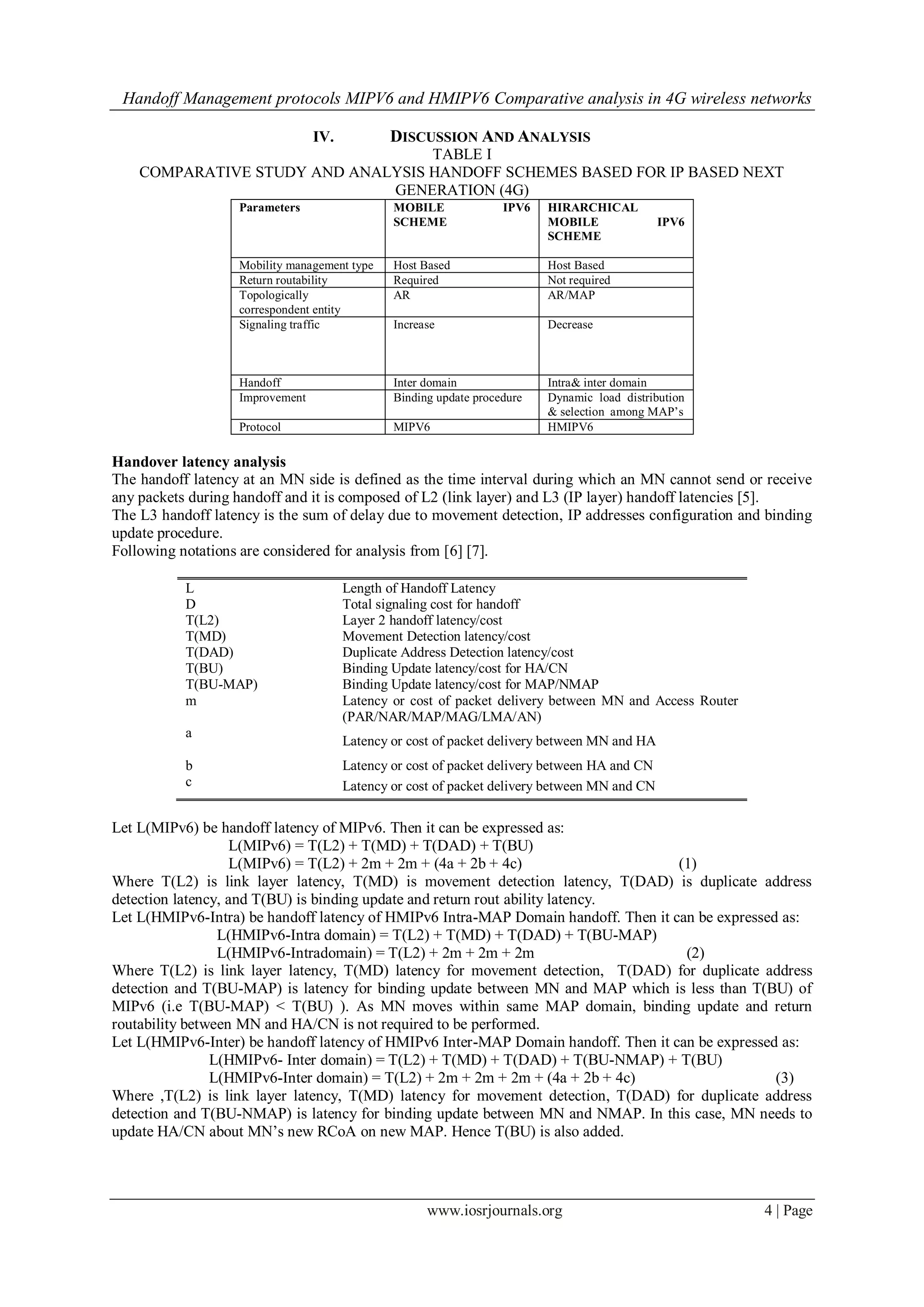 Handoff Management protocols MIPV6 and HMIPV6 Comparative analysis in 4G wireless networks
www.iosrjournals.org 4 | Page
IV. DISCUSSION AND ANALYSIS
TABLE I
COMPARATIVE STUDY AND ANALYSIS HANDOFF SCHEMES BASED FOR IP BASED NEXT
GENERATION (4G)
Parameters MOBILE IPV6
SCHEME
HIRARCHICAL
MOBILE IPV6
SCHEME
Mobility management type Host Based Host Based
Return routability Required Not required
Topologically
correspondent entity
AR AR/MAP
Signaling traffic Increase Decrease
Handoff Inter domain Intra& inter domain
Improvement Binding update procedure Dynamic load distribution
& selection among MAP’s
Protocol MIPV6 HMIPV6
Handover latency analysis
The handoff latency at an MN side is defined as the time interval during which an MN cannot send or receive
any packets during handoff and it is composed of L2 (link layer) and L3 (IP layer) handoff latencies [5].
The L3 handoff latency is the sum of delay due to movement detection, IP addresses configuration and binding
update procedure.
Following notations are considered for analysis from [6] [7].
L Length of Handoff Latency
D Total signaling cost for handoff
T(L2) Layer 2 handoff latency/cost
T(MD) Movement Detection latency/cost
T(DAD) Duplicate Address Detection latency/cost
T(BU) Binding Update latency/cost for HA/CN
T(BU-MAP) Binding Update latency/cost for MAP/NMAP
m Latency or cost of packet delivery between MN and Access Router
(PAR/NAR/MAP/MAG/LMA/AN)
a
Latency or cost of packet delivery between MN and HA
b Latency or cost of packet delivery between HA and CN
c Latency or cost of packet delivery between MN and CN
Let L(MIPv6) be handoff latency of MIPv6. Then it can be expressed as:
L(MIPv6) = T(L2) + T(MD) + T(DAD) + T(BU)
L(MIPv6) = T(L2) + 2m + 2m + (4a + 2b + 4c) (1)
Where T(L2) is link layer latency, T(MD) is movement detection latency, T(DAD) is duplicate address
detection latency, and T(BU) is binding update and return rout ability latency.
Let L(HMIPv6-Intra) be handoff latency of HMIPv6 Intra-MAP Domain handoff. Then it can be expressed as:
L(HMIPv6-Intra domain) = T(L2) + T(MD) + T(DAD) + T(BU-MAP)
L(HMIPv6-Intradomain) = T(L2) + 2m + 2m + 2m (2)
Where T(L2) is link layer latency, T(MD) latency for movement detection, T(DAD) for duplicate address
detection and T(BU-MAP) is latency for binding update between MN and MAP which is less than T(BU) of
MIPv6 (i.e T(BU-MAP) < T(BU) ). As MN moves within same MAP domain, binding update and return
routability between MN and HA/CN is not required to be performed.
Let L(HMIPv6-Inter) be handoff latency of HMIPv6 Inter-MAP Domain handoff. Then it can be expressed as:
L(HMIPv6- Inter domain) = T(L2) + T(MD) + T(DAD) + T(BU-NMAP) + T(BU)
L(HMIPv6-Inter domain) = T(L2) + 2m + 2m + 2m + (4a + 2b + 4c) (3)
Where ,T(L2) is link layer latency, T(MD) latency for movement detection, T(DAD) for duplicate address
detection and T(BU-NMAP) is latency for binding update between MN and NMAP. In this case, MN needs to
update HA/CN about MN’s new RCoA on new MAP. Hence T(BU) is also added.
 
