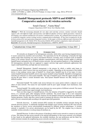 IOSR Journal of Computer Engineering (IOSR-JCE)
e-ISSN: 2278-0661, p- ISSN: 2278-8727Volume 12, Issue 3 (Jul. - Aug. 2013), PP 01-05
www.iosrjournals.org
www.iosrjournals.org 1 | Page
Handoff Management protocols MIPV6 and HMIPV6
Comparative analysis in 4G wireless networks
Sonali Chavan 1
, Vanita Mane2
Computer Department, RAIT, Nerul, Navi Mumbai, India
Abstract : With the increasing demands for new data and real-time services, wireless networks should
support calls with different traffic characteristics and different Quality of Service (QoS) guarantees. Instead of
developing a new uniform standard for all wireless communications systems, 4G communication networks strive
to seamlessly integrate various existing wireless communication technologies. IP has been recognized to be the
de facto protocol for next-generation integrated wireless. In this paper we discuss different types of protocol for
handoff management in 4G. Mobile IPv6, Hierarchical Mobile IPv6 and their comparative study and analysis.
Keywords: 4G networks, Handoff management, Handoff latency, HMIPV6, MIPV6
I. INTRODUCTION
4G networks are designed to be heterogeneous networks, which allow users having integrated devices
to access connectivity anywhere and everywhere. The expectation for the 4G technology is basically the high
quality audio/video streaming over end to end Internet Protocol. Currently, most of research work on handoff
issues in 4G systems focuses on keeping unbroken communications with timely location update or reducing
handoff latency and packet loss in IP-based wireless networks. fast and seamless handover is a big challenge for
4G heterogeneous networks that are supposed to support real-time high speed multimedia applications that
require small handoff delay and high data-rate transmission.
Handoff Management: Handoff management is the process by which a mobile node keeps its
connection active when it moves from one access point to another.. Depending on the movement of the mobile
device, it may undergo various types of handoff. In a broad sense, handoffs may be of two types: (i) intra-
system handoff (horizontal handoff) and (ii) inter-system handoff (vertical handoff). Handoffs in homogeneous
networks are referred to as intra-system handoffs. This type of handoff occurs when the signal strength of the
serving BS goes below a certain threshold value. Inter-System Handoff between two BSs, belong to two
different systems.
Horizontal handoff: The mobile node moves between two access points (which is adjacent to each
other) of same network .The reason for such handoff could be poor signal strength, local interference, load
balancing.
Vertical handoff: The mobile node moves between two access points of different network The reason
for such handoff could be poor signal strength, local interference.
There are three stages in a handoff process. First, the initiation of handoff is triggered by the mobile
device, or a network agent, other changing network conditions. The second stage is for a new connection
generation, where the network must find new resources for the handoff connection and perform any additional
routing operations. Finally, data-flow control needs to maintain the delivery of the data from the old connection
path to the new connection path according to the agreed upon QoS guarantees
Network discovery: A mobile terminal (MT) searches for reachable wireless networks during the
network discovery process. A multimode (equipped with multiple access network interfaces) MT must activate
the interfaces to receive service advertisements broadcasted by different wireless technologies. A wireless
network is reachable if its service advertisements can be heard by the MT. The simplest way to discover
reachable wireless networks is to always keep all interfaces on.
Handoff Decision: It refers to the process of deciding to which access network to connect at any point
of time. This allows the best access network to be selected and handover to this access network to be initiated.
In fact, based on the gathered information, the available interfaces, the user preferences and the black list,
mobile terminal evaluates the neighbouring access networks and select the most suitable one.
Submitted date 14 June 2013 Accepted Date: 14 June 2013
 