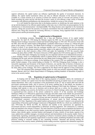 Corporate Governance of Capital Market of Bangladesh
www.iosrjournals.org 3 | Page
superior utilization; the capital market can influence significantly the quality of investment decisions. In
addition, the capital market mechanism allows not only an efficient allocation of the financial resources
available at a certain moment in an economy [11]-from the market„s point of view-but also permits to allot
funds according the return and the risk-from the investor‟s point of view-offering a large variety of financial
instruments with different profitableness-risk characteristics, suitable for saving or risk covering.
It is well funded the observation that in developing countries we should pay the same attention to the
set up and development of an efficient capital market, in the same way in which there are preoccupations for the
infrastructure or telecommunications‟ development[12]. This thing becomes more important in the transitional
countries, taking into account the necessity of resources reorientation from the inefficient sectors towards the
efficient ones, being thus ensured the increasing efficiency in economy, being supported both the economic
reform process and the privatization process.
VI. Capital market of Bangladesh
As developing economy, Bangladesh has a long and illustrious history of its capital market
development. On April 28, 1954 during the Pakistan regime the DSE was first incorporated under the East
Pakistan Stock Exchange Association Limited and formal trading began in 1956 with 196 securities listed with
the DSE. Since then the capital market of Bangladesh is gradually endeavoring to emerge as a vibrant and giant
player of the country‟s economy. The Dhaka Stock Exchange is a non-profit organization. It has a 24 members
Council of which 12 are elected from the exchange members and 12 are nominated from the non-exchange
members by the elected exchange member-councilors, subject to the approval of SECB. The executive power of
DSE is vested in the chief executive officer (CEO) and under the leadership of CEO the executive body
conducts the daily affairs of DSE. The board of directors of DSE appoints the CEO with the approval of SECB.
On the other hand, Chittagong was missing one very important element of an industrialized economy –
a stock exchange, which is an indispensable vehicle to channel funds to the entrepreneurs. Business Leaders of
Chittagong felt the need, and also realized that the only Dhaka Stock Exchange (DSE) is not enough to meet the
primary objective of having an exchange. In the backdrop of the scenario CSE was established in 1995.It is a
public limited company. It has started trading on October 10, 1995.The Chittagong Stock Exchange is also a
non-profit organization and formation of the board of directors, size and the rules of election of directors are
also similar to DSE. The executive power of CSE is also vested in the CEO, and the executive body conducts
the daily affairs of the exchange. The CEO is appointed by the Board with the approval of him Commission.
Now CSE pioneered fully automated trading system on wide area network connecting Dhaka, Sylhet,
Rajshahi, Barisal, and Cox‟s Bazar based brokers to Chittagong enabling hundreds of thousands of people to
invest in the security market.
VII. Regulation of capital market of Bangladesh
In keeping with the broad thrust of the ongoing programs of economic reform, the mechanism of
administrative controls over capital issues has been dismantled and pricing of capital issues is now essentially
market determined. That‟s why in pursuance of the proclamation of the 25th
day of march,1969 read with the
provisional constitutional Order, and in exercise of all power enabling him in that behalf, the president is
pleased to make and promulgate the Securities and Exchange Ordinance,1969.Under this Ordinance, “no stock
exchange shall operate or carry on its functions and no person shall use or utilize ,for the purpose of any
transaction or dealing in any security, the facilities or services of a Stock Exchange ,unless such Stock Exchange
is registered”(sec:3).In exercise of the powers conferred by section 33 of the securities and Exchange
Ordinance,1969(xvii of 1969),and in supersession of all rules and orders made in this behalf, the government is
pleased to make the securities and Exchange Rules 1987,namely:regulation of certain trading in the stock
exchange(sec:4a);maintenance of books of account and other documents by stock exchange(sec:7);maintenance
of consolidated customers‟ account(sec:8a);submission of annual report by Stock exchange and by
issuers(sec:10,12)etc. Regulation of the capital markets and protection of investor‟s interest is now primarily the
responsibility of Securities and Exchange Commission of Bangladesh (SECB) Act, which was established on 8th
June 1993.Under the SECB Act.1993, the chairman and member of the commission are appointed by
Government and have overall responsibility to administer securities legislation. The commission is a statutory
body and attached to the ministry of finance. The main functions of SECB are such as-regulation the business of
the stock exchanges or any other securities market; registering and regulating the business of stock brokers, sub
brokers, share transfer agents, merchant bankers and managers of issues, transfer of trust deeds, registrar of an
issue, underwriters, portfolio managers, investment advisers and intermediaries in the security market; forms of
mutual funds; registering, monitoring and regulating of collective investment scheme including all; monitoring
regulating all authorized self regulatory organization in securities market; prohibiting fraudulent and unfair trade
practices relating to securities trading in any; promoting investors‟ education and proving training for
intermediaries of the security market; prohibiting insider trading securities; regulation the substantial acquisition
 